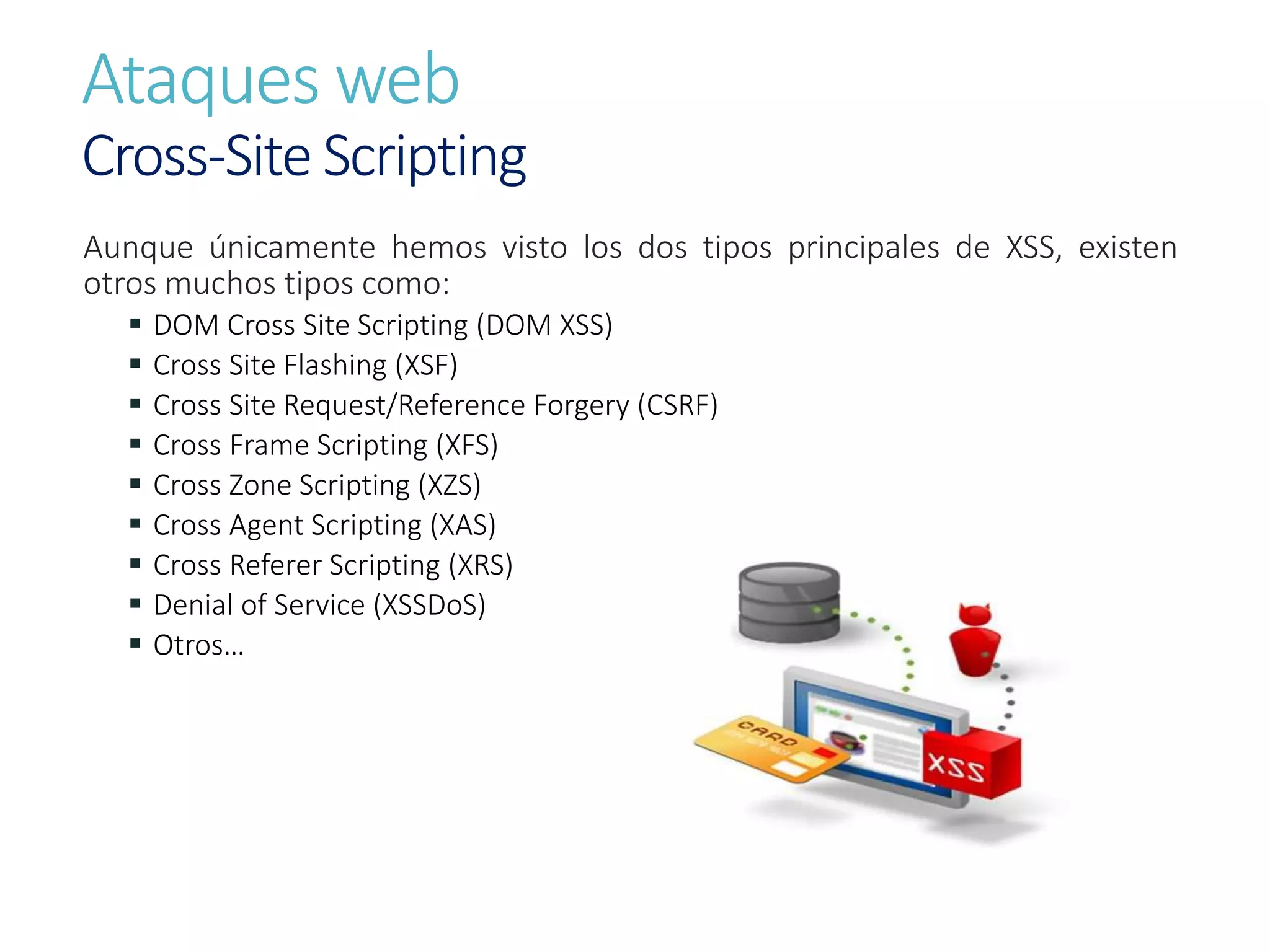 Ataques web
Cross-Site Scripting
Aunque únicamente hemos visto los dos tipos principales de XSS, existen
otros muchos tipos como:
 DOM Cross Site Scripting (DOM XSS)
 Cross Site Flashing (XSF)
 Cross Site Request/Reference Forgery (CSRF)
 Cross Frame Scripting (XFS)
 Cross Zone Scripting (XZS)
 Cross Agent Scripting (XAS)
 Cross Referer Scripting (XRS)
 Denial of Service (XSSDoS)
 Otros…
 
