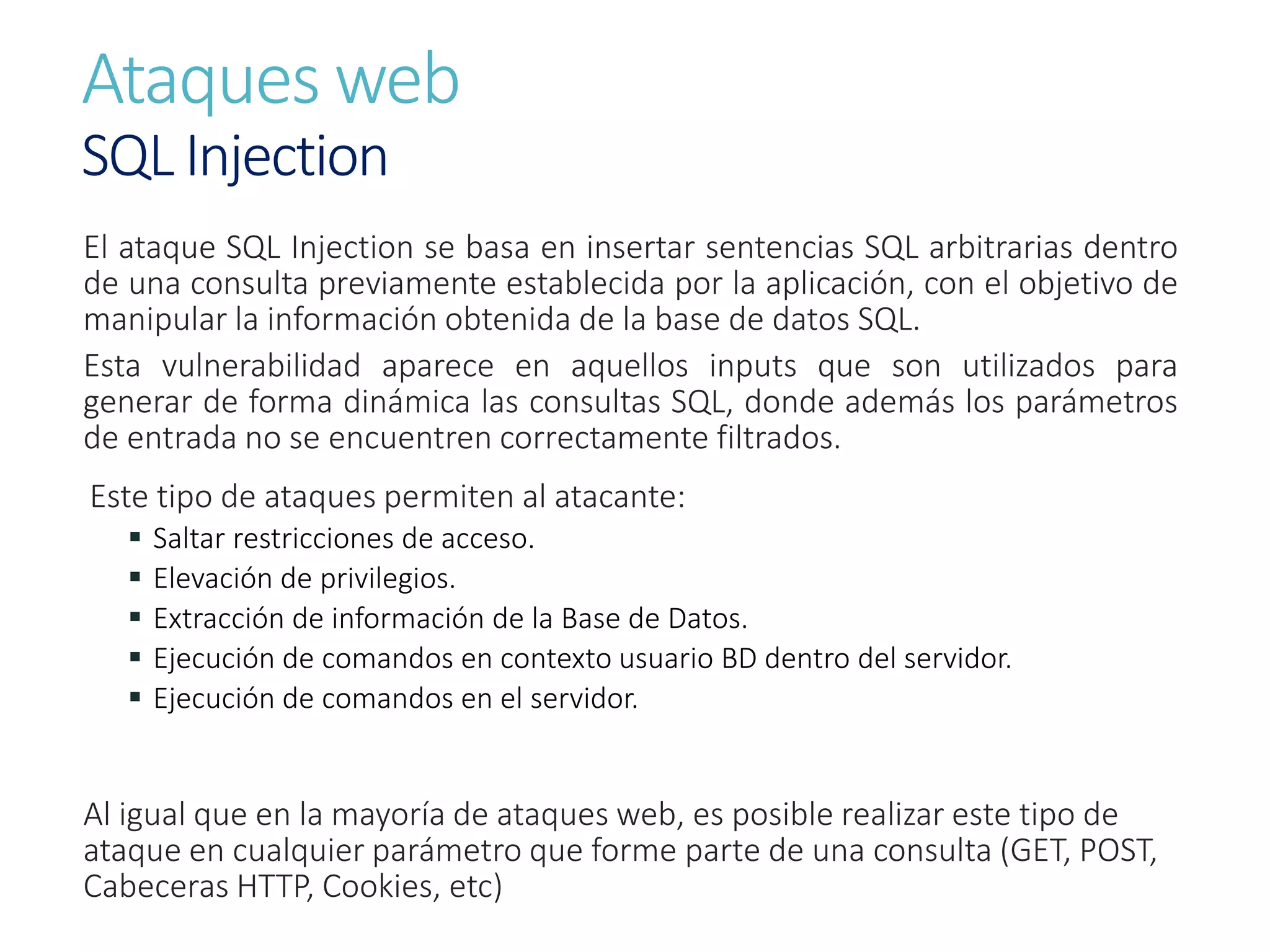 Ataques web
SQL Injection
El ataque SQL Injection se basa en insertar sentencias SQL arbitrarias dentro
de una consulta previamente establecida por la aplicación, con el objetivo de
manipular la información obtenida de la base de datos SQL.
Esta vulnerabilidad aparece en aquellos inputs que son utilizados para
generar de forma dinámica las consultas SQL, donde además los parámetros
de entrada no se encuentren correctamente filtrados.
Este tipo de ataques permiten al atacante:
 Saltar restricciones de acceso.
 Elevación de privilegios.
 Extracción de información de la Base de Datos.
 Ejecución de comandos en contexto usuario BD dentro del servidor.
 Ejecución de comandos en el servidor.
Al igual que en la mayoría de ataques web, es posible realizar este tipo de
ataque en cualquier parámetro que forme parte de una consulta (GET, POST,
Cabeceras HTTP, Cookies, etc)
 