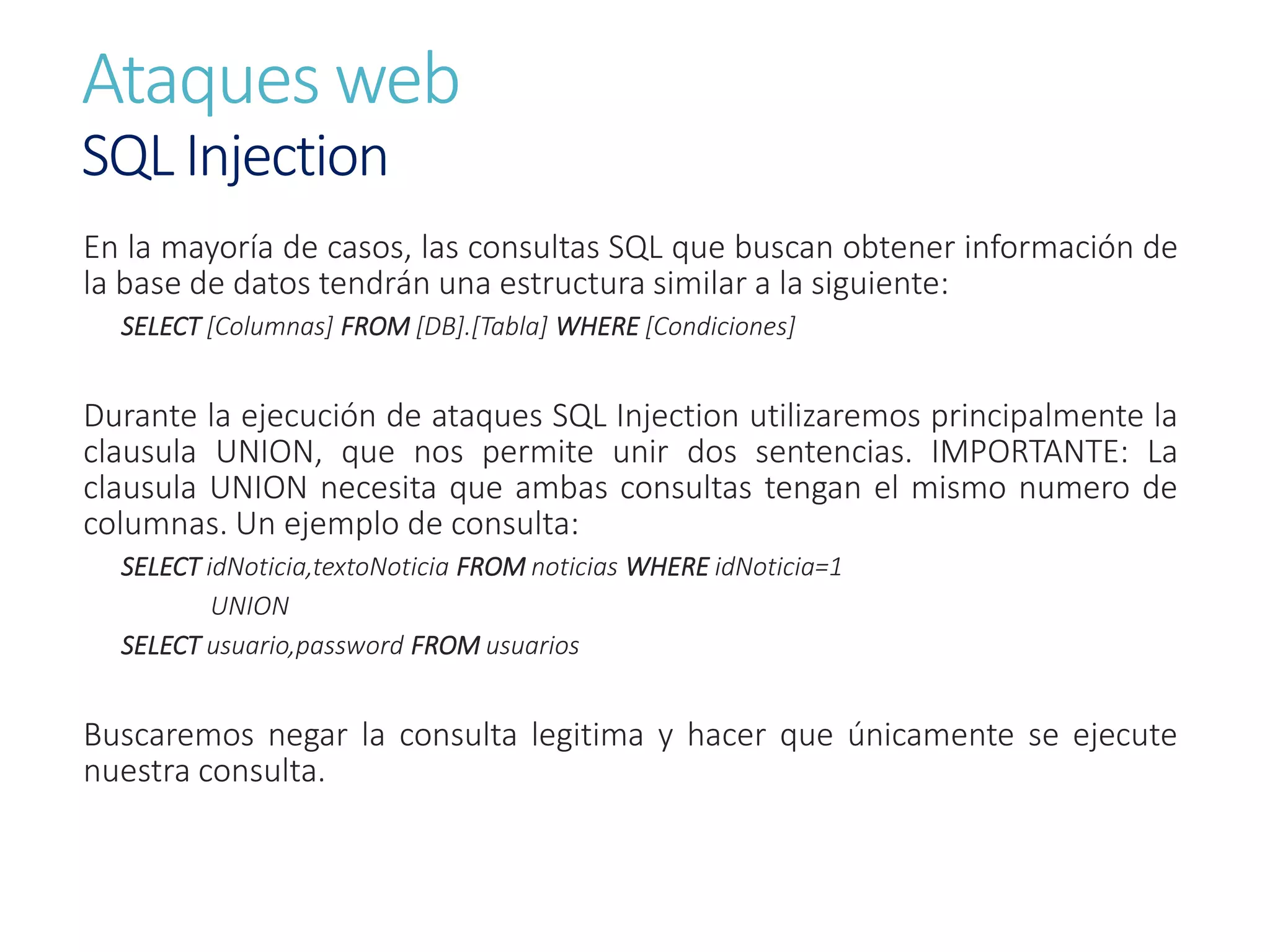 Ataques web
SQL Injection
En la mayoría de casos, las consultas SQL que buscan obtener información de
la base de datos tendrán una estructura similar a la siguiente:
SELECT [Columnas] FROM [DB].[Tabla] WHERE [Condiciones]
Durante la ejecución de ataques SQL Injection utilizaremos principalmente la
clausula UNION, que nos permite unir dos sentencias. IMPORTANTE: La
clausula UNION necesita que ambas consultas tengan el mismo numero de
columnas. Un ejemplo de consulta:
SELECT idNoticia,textoNoticia FROM noticias WHERE idNoticia=1
UNION
SELECT usuario,password FROM usuarios
Buscaremos negar la consulta legitima y hacer que únicamente se ejecute
nuestra consulta.
 