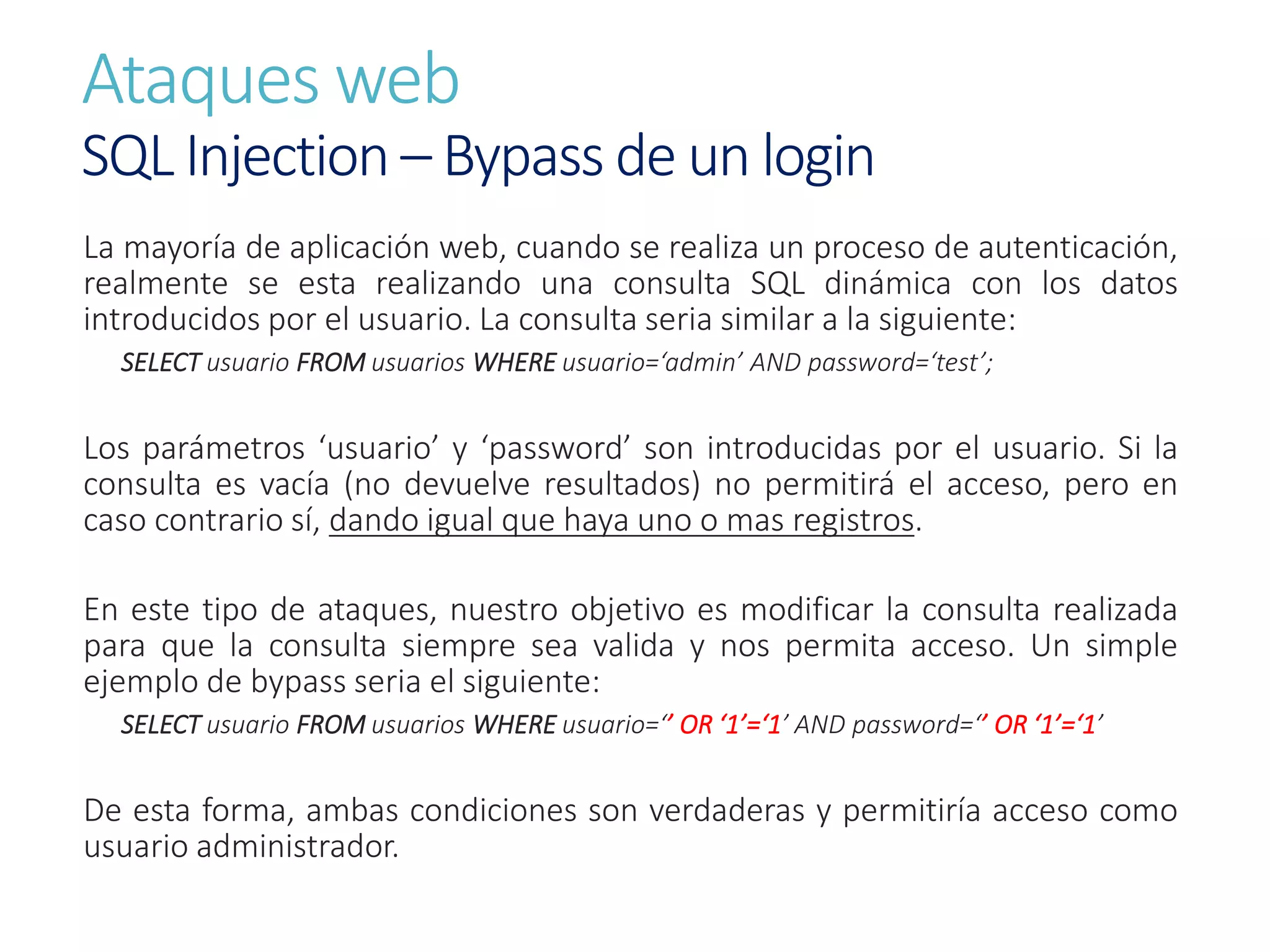 Ataques web
SQL Injection – Bypass de un login
La mayoría de aplicación web, cuando se realiza un proceso de autenticación,
realmente se esta realizando una consulta SQL dinámica con los datos
introducidos por el usuario. La consulta seria similar a la siguiente:
SELECT usuario FROM usuarios WHERE usuario=‘admin’ AND password=‘test’;
Los parámetros ‘usuario’ y ‘password’ son introducidas por el usuario. Si la
consulta es vacía (no devuelve resultados) no permitirá el acceso, pero en
caso contrario sí, dando igual que haya uno o mas registros.
En este tipo de ataques, nuestro objetivo es modificar la consulta realizada
para que la consulta siempre sea valida y nos permita acceso. Un simple
ejemplo de bypass seria el siguiente:
SELECT usuario FROM usuarios WHERE usuario=‘’ OR ‘1’=‘1’ AND password=‘’ OR ‘1’=‘1’
De esta forma, ambas condiciones son verdaderas y permitiría acceso como
usuario administrador.
 
