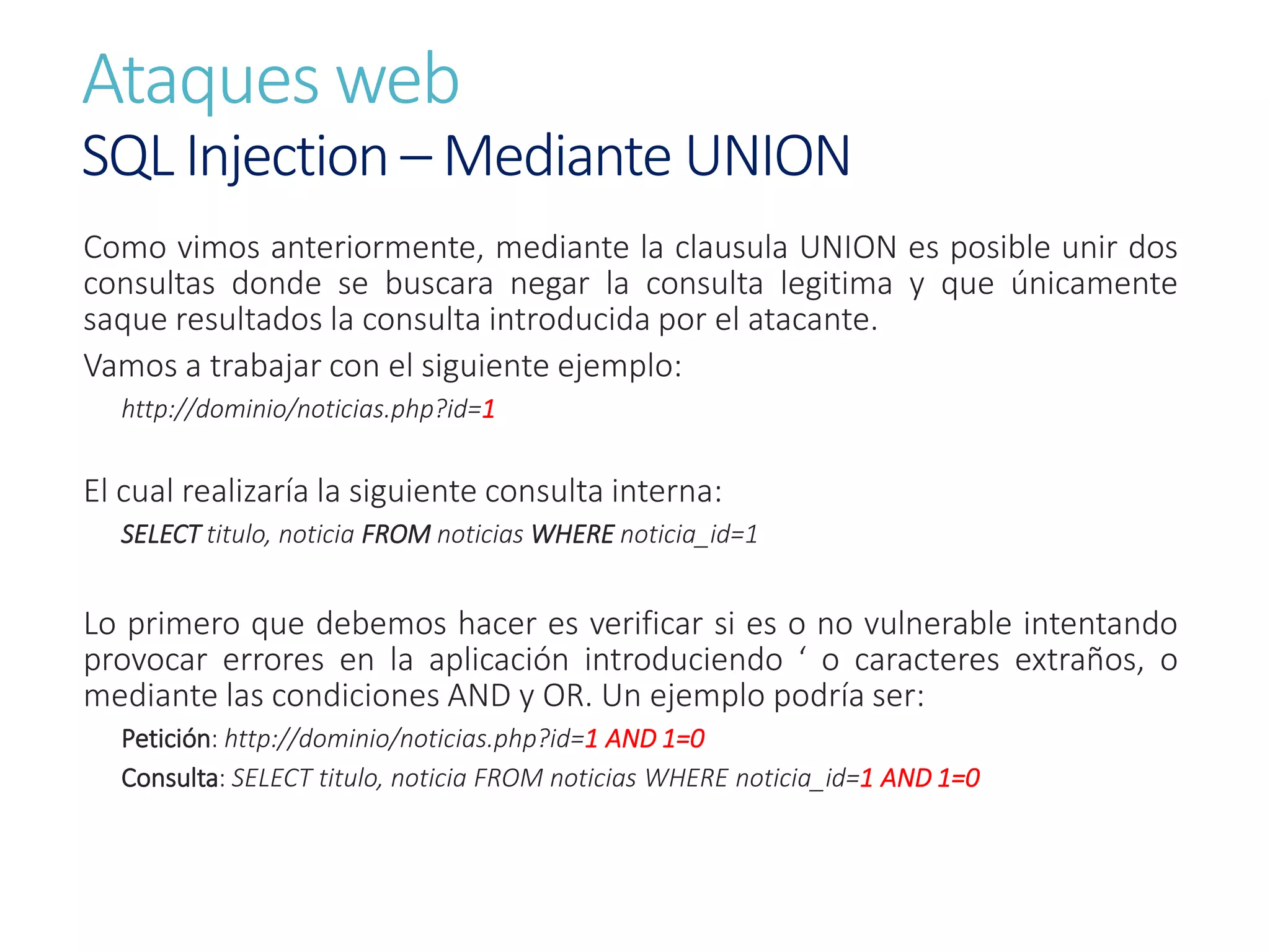 Ataques web
SQL Injection – Mediante UNION
Como vimos anteriormente, mediante la clausula UNION es posible unir dos
consultas donde se buscara negar la consulta legitima y que únicamente
saque resultados la consulta introducida por el atacante.
Vamos a trabajar con el siguiente ejemplo:
http://dominio/noticias.php?id=1
El cual realizaría la siguiente consulta interna:
SELECT titulo, noticia FROM noticias WHERE noticia_id=1
Lo primero que debemos hacer es verificar si es o no vulnerable intentando
provocar errores en la aplicación introduciendo ‘ o caracteres extraños, o
mediante las condiciones AND y OR. Un ejemplo podría ser:
Petición: http://dominio/noticias.php?id=1 AND 1=0
Consulta: SELECT titulo, noticia FROM noticias WHERE noticia_id=1 AND 1=0
 