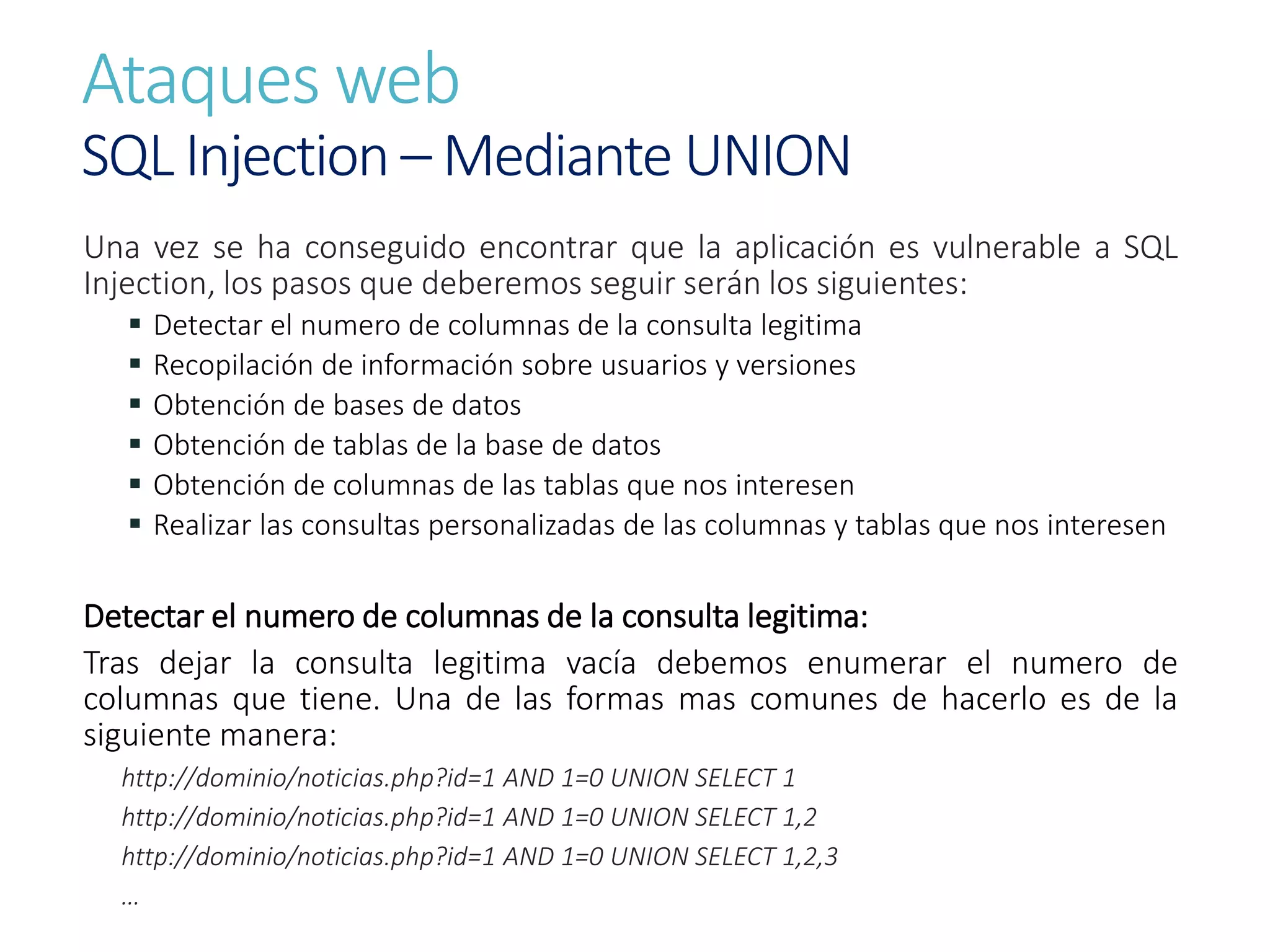 Ataques web
SQL Injection – Mediante UNION
Una vez se ha conseguido encontrar que la aplicación es vulnerable a SQL
Injection, los pasos que deberemos seguir serán los siguientes:
 Detectar el numero de columnas de la consulta legitima
 Recopilación de información sobre usuarios y versiones
 Obtención de bases de datos
 Obtención de tablas de la base de datos
 Obtención de columnas de las tablas que nos interesen
 Realizar las consultas personalizadas de las columnas y tablas que nos interesen
Detectar el numero de columnas de la consulta legitima:
Tras dejar la consulta legitima vacía debemos enumerar el numero de
columnas que tiene. Una de las formas mas comunes de hacerlo es de la
siguiente manera:
http://dominio/noticias.php?id=1 AND 1=0 UNION SELECT 1
http://dominio/noticias.php?id=1 AND 1=0 UNION SELECT 1,2
http://dominio/noticias.php?id=1 AND 1=0 UNION SELECT 1,2,3
…
 