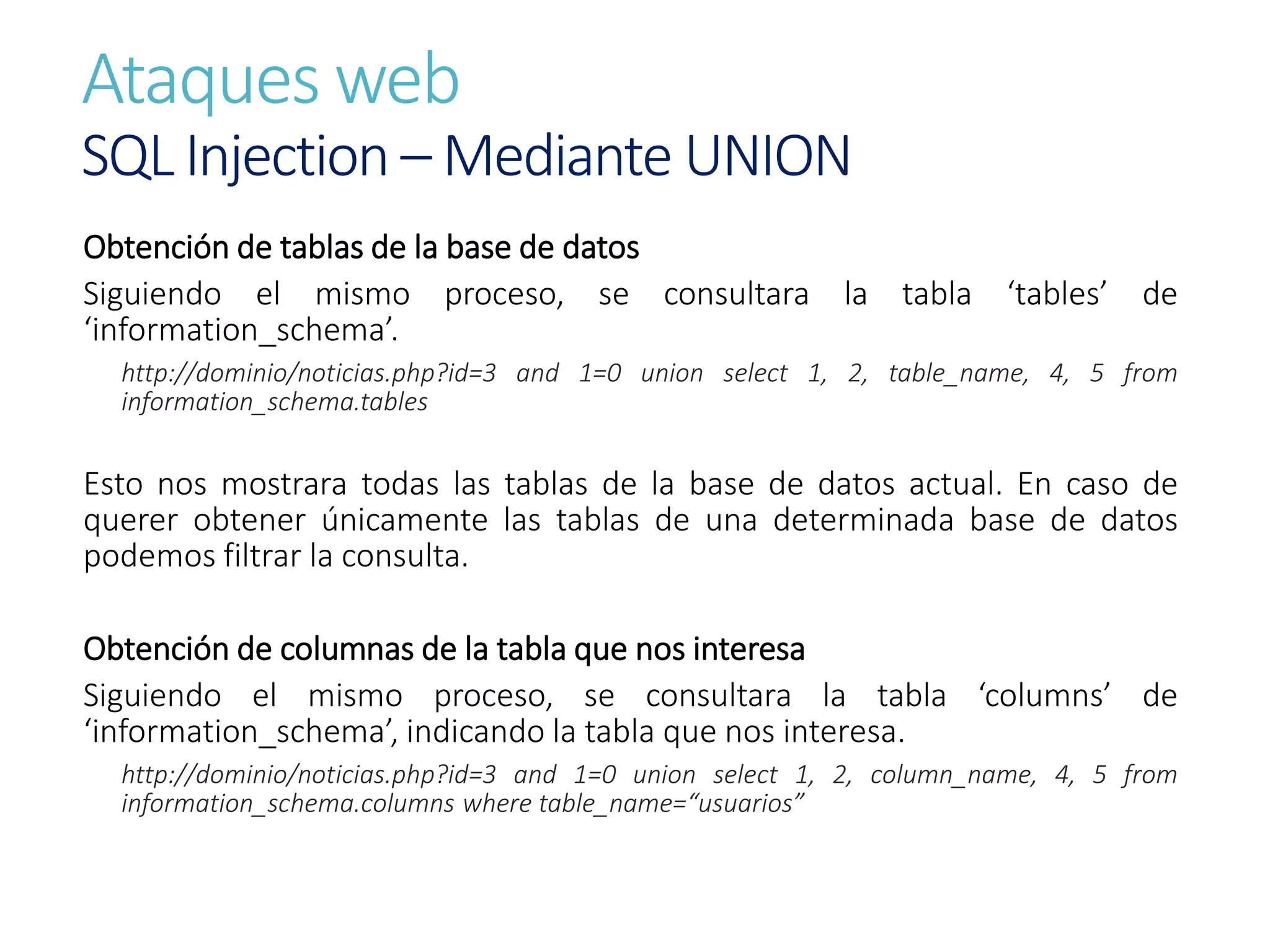 Ataques web
SQL Injection – Mediante UNION
Obtención de tablas de la base de datos
Siguiendo el mismo proceso, se consultara la tabla ‘tables’ de
‘information_schema’.
http://dominio/noticias.php?id=3 and 1=0 union select 1, 2, table_name, 4, 5 from
information_schema.tables
Esto nos mostrara todas las tablas de la base de datos actual. En caso de
querer obtener únicamente las tablas de una determinada base de datos
podemos filtrar la consulta.
Obtención de columnas de la tabla que nos interesa
Siguiendo el mismo proceso, se consultara la tabla ‘columns’ de
‘information_schema’, indicando la tabla que nos interesa.
http://dominio/noticias.php?id=3 and 1=0 union select 1, 2, column_name, 4, 5 from
information_schema.columns where table_name=“usuarios”
 