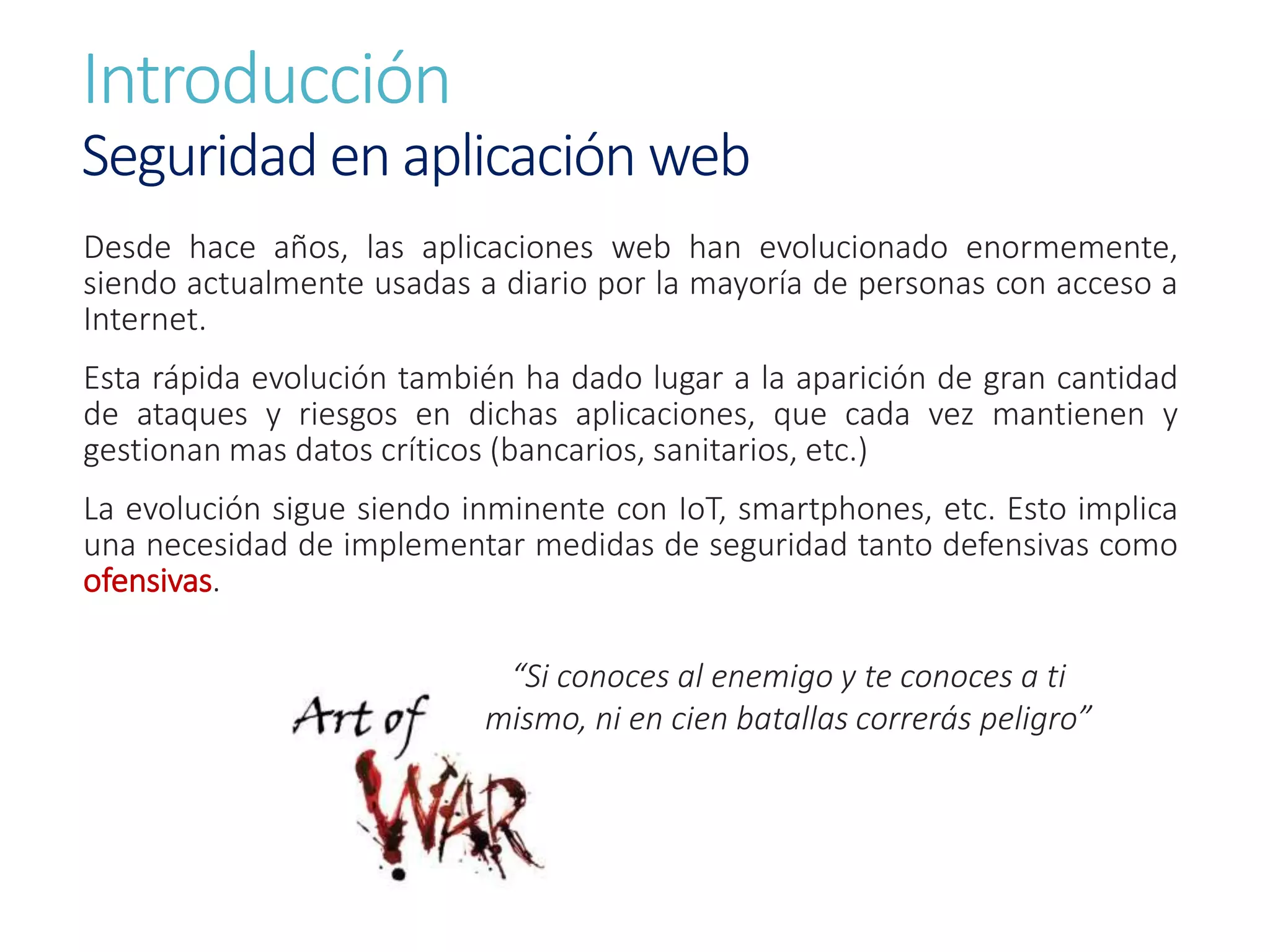 Introducción
Seguridad en aplicación web
Desde hace años, las aplicaciones web han evolucionado enormemente,
siendo actualmente usadas a diario por la mayoría de personas con acceso a
Internet.
Esta rápida evolución también ha dado lugar a la aparición de gran cantidad
de ataques y riesgos en dichas aplicaciones, que cada vez mantienen y
gestionan mas datos críticos (bancarios, sanitarios, etc.)
La evolución sigue siendo inminente con IoT, smartphones, etc. Esto implica
una necesidad de implementar medidas de seguridad tanto defensivas como
ofensivas.
“Si conoces al enemigo y te conoces a ti
mismo, ni en cien batallas correrás peligro”
 