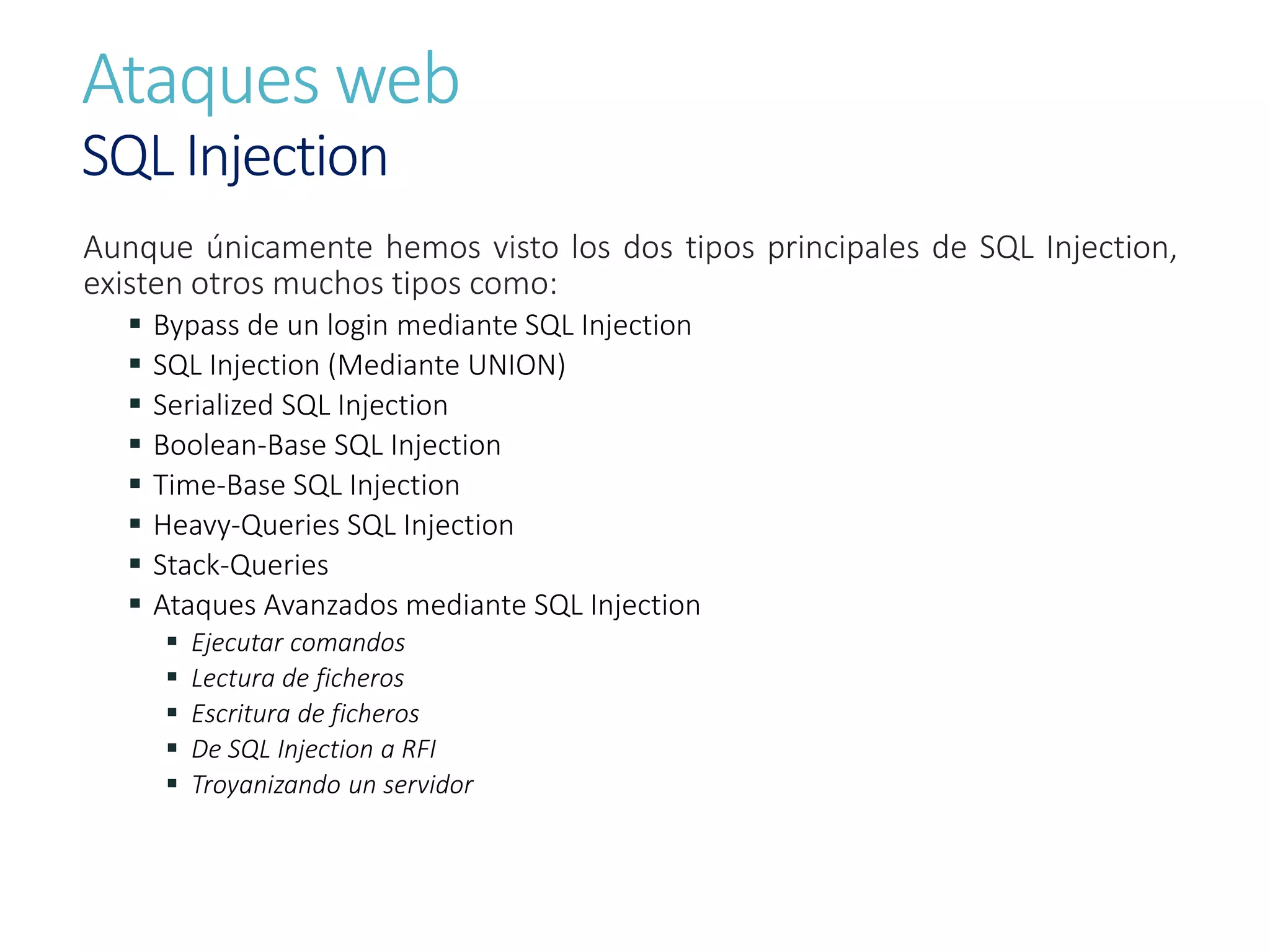 Ataques web
SQL Injection
Aunque únicamente hemos visto los dos tipos principales de SQL Injection,
existen otros muchos tipos como:
 Bypass de un login mediante SQL Injection
 SQL Injection (Mediante UNION)
 Serialized SQL Injection
 Boolean-Base SQL Injection
 Time-Base SQL Injection
 Heavy-Queries SQL Injection
 Stack-Queries
 Ataques Avanzados mediante SQL Injection
 Ejecutar comandos
 Lectura de ficheros
 Escritura de ficheros
 De SQL Injection a RFI
 Troyanizando un servidor
 
