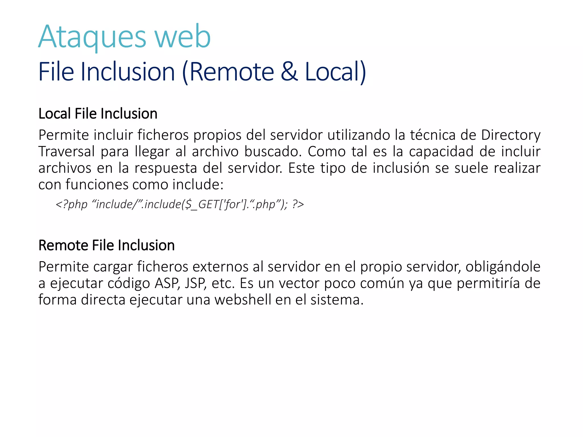 Ataques web
File Inclusion (Remote & Local)
Local File Inclusion
Permite incluir ficheros propios del servidor utilizando la técnica de Directory
Traversal para llegar al archivo buscado. Como tal es la capacidad de incluir
archivos en la respuesta del servidor. Este tipo de inclusión se suele realizar
con funciones como include:
<?php “include/”.include($_GET['for'].“.php”); ?>
Remote File Inclusion
Permite cargar ficheros externos al servidor en el propio servidor, obligándole
a ejecutar código ASP, JSP, etc. Es un vector poco común ya que permitiría de
forma directa ejecutar una webshell en el sistema.
 