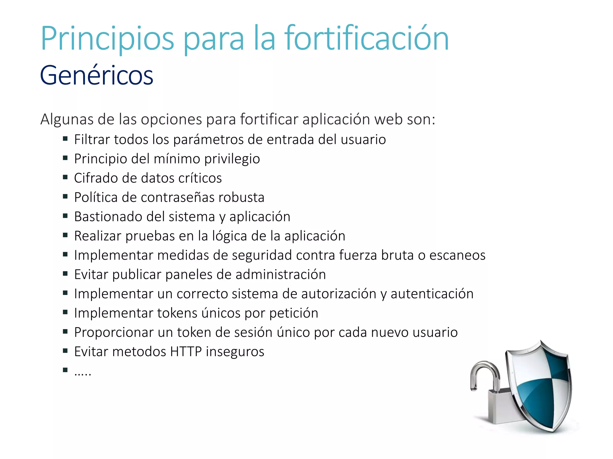 Principios para la fortificación
Genéricos
Algunas de las opciones para fortificar aplicación web son:
 Filtrar todos los parámetros de entrada del usuario
 Principio del mínimo privilegio
 Cifrado de datos críticos
 Política de contraseñas robusta
 Bastionado del sistema y aplicación
 Realizar pruebas en la lógica de la aplicación
 Implementar medidas de seguridad contra fuerza bruta o escaneos
 Evitar publicar paneles de administración
 Implementar un correcto sistema de autorización y autenticación
 Implementar tokens únicos por petición
 Proporcionar un token de sesión único por cada nuevo usuario
 Evitar metodos HTTP inseguros
 …..
 