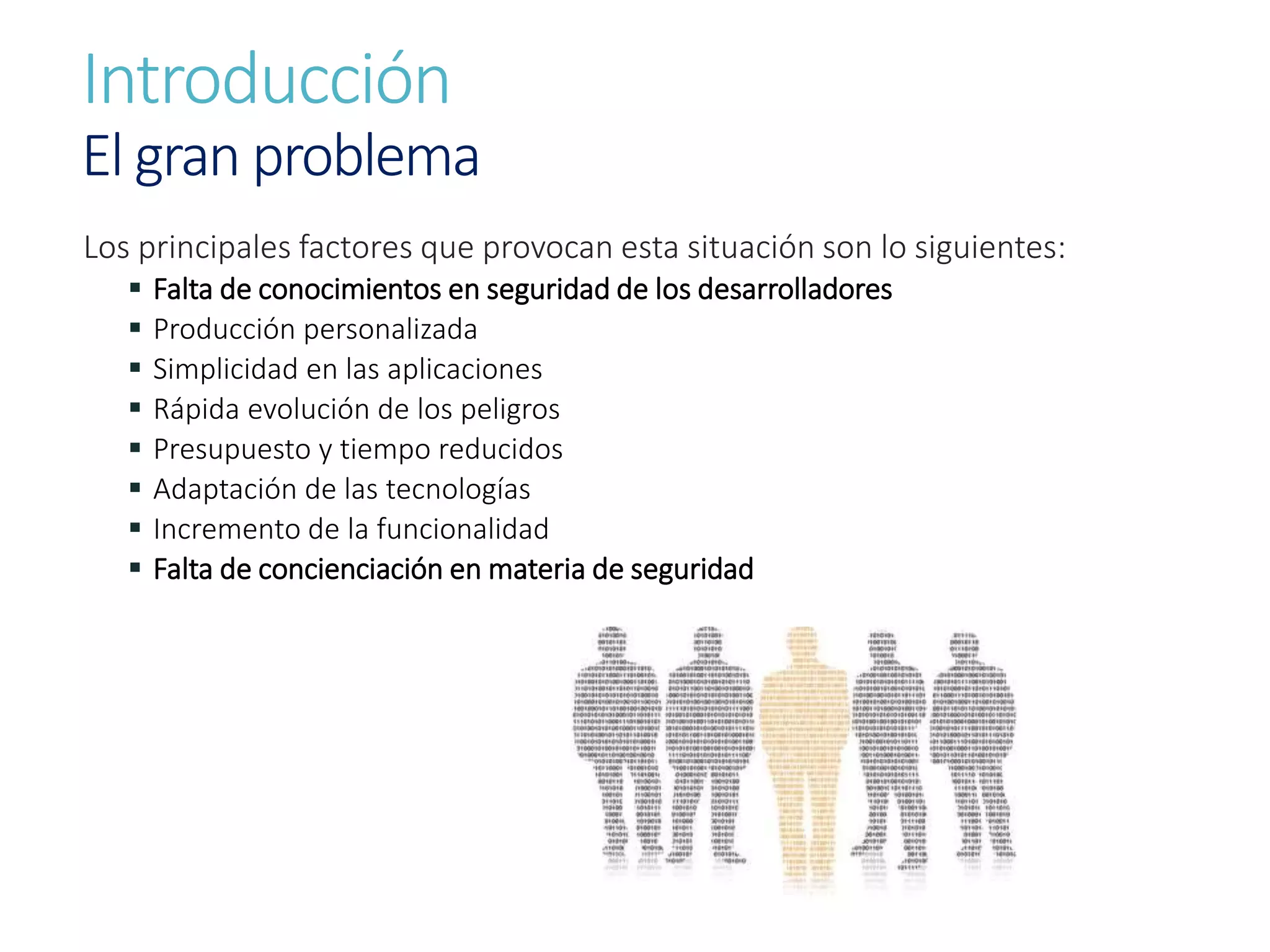 Introducción
El gran problema
Los principales factores que provocan esta situación son lo siguientes:
 Falta de conocimientos en seguridad de los desarrolladores
 Producción personalizada
 Simplicidad en las aplicaciones
 Rápida evolución de los peligros
 Presupuesto y tiempo reducidos
 Adaptación de las tecnologías
 Incremento de la funcionalidad
 Falta de concienciación en materia de seguridad
 