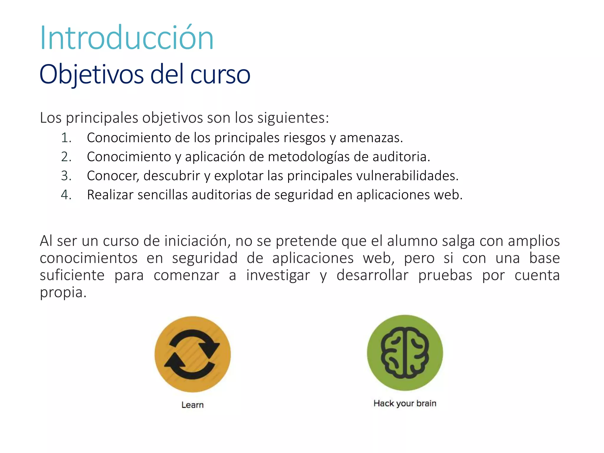 Introducción
Objetivos del curso
Los principales objetivos son los siguientes:
1. Conocimiento de los principales riesgos y amenazas.
2. Conocimiento y aplicación de metodologías de auditoria.
3. Conocer, descubrir y explotar las principales vulnerabilidades.
4. Realizar sencillas auditorias de seguridad en aplicaciones web.
Al ser un curso de iniciación, no se pretende que el alumno salga con amplios
conocimientos en seguridad de aplicaciones web, pero si con una base
suficiente para comenzar a investigar y desarrollar pruebas por cuenta
propia.
 