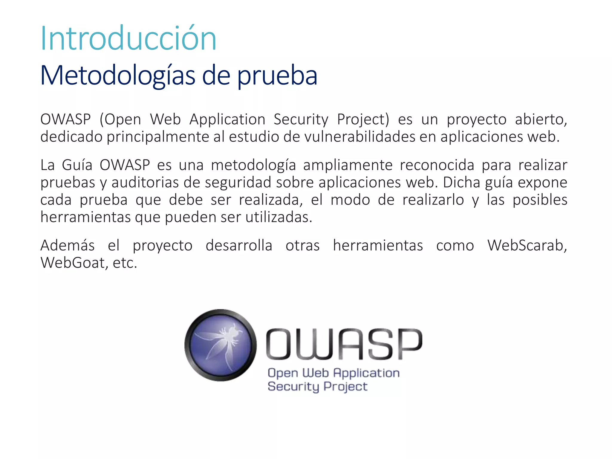 Introducción
Metodologías de prueba
OWASP (Open Web Application Security Project) es un proyecto abierto,
dedicado principalmente al estudio de vulnerabilidades en aplicaciones web.
La Guía OWASP es una metodología ampliamente reconocida para realizar
pruebas y auditorias de seguridad sobre aplicaciones web. Dicha guía expone
cada prueba que debe ser realizada, el modo de realizarlo y las posibles
herramientas que pueden ser utilizadas.
Además el proyecto desarrolla otras herramientas como WebScarab,
WebGoat, etc.
 