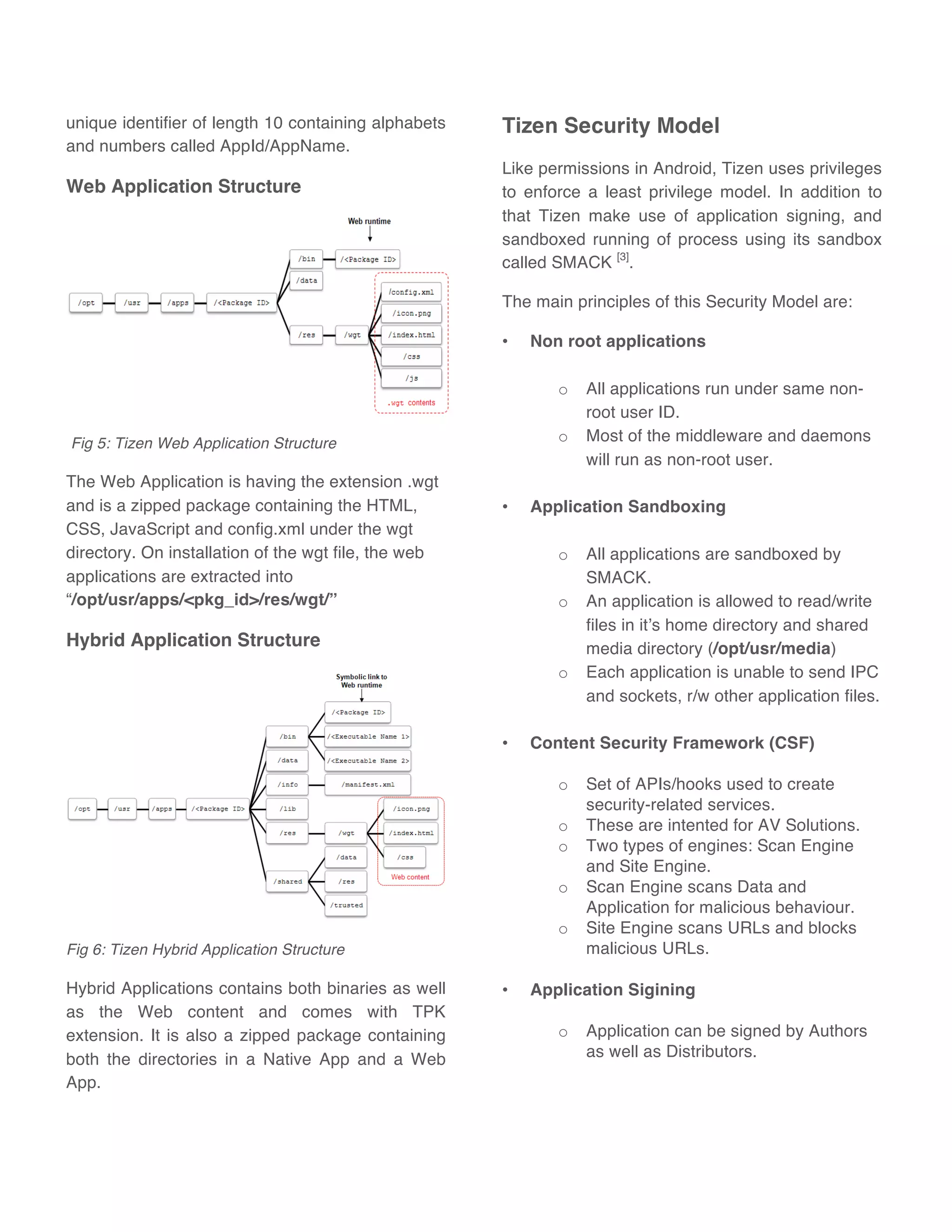 unique identifier of length 10 containing alphabets
and numbers called AppId/AppName.
Web Application Structure
Fig 5: Tizen Web Application Structure
The Web Application is having the extension .wgt
and is a zipped package containing the HTML,
CSS, JavaScript and config.xml under the wgt
directory. On installation of the wgt file, the web
applications are extracted into
“/opt/usr/apps/<pkg_id>/res/wgt/”
Hybrid Application Structure
Fig 6: Tizen Hybrid Application Structure
Hybrid Applications contains both binaries as well
as the Web content and comes with TPK
extension. It is also a zipped package containing
both the directories in a Native App and a Web
App.
Tizen Security Model
Like permissions in Android, Tizen uses privileges
to enforce a least privilege model. In addition to
that Tizen make use of application signing, and
sandboxed running of process using its sandbox
called SMACK [3]
.
The main principles of this Security Model are:
• Non root applications
o All applications run under same non-
root user ID.
o Most of the middleware and daemons
will run as non-root user.
• Application Sandboxing
o All applications are sandboxed by
SMACK.
o An application is allowed to read/write
files in it’s home directory and shared
media directory (/opt/usr/media)
o Each application is unable to send IPC
and sockets, r/w other application files.
• Content Security Framework (CSF)
o Set of APIs/hooks used to create
security-related services.
o These are intented for AV Solutions.
o Two types of engines: Scan Engine
and Site Engine.
o Scan Engine scans Data and
Application for malicious behaviour.
o Site Engine scans URLs and blocks
malicious URLs.
• Application Sigining
o Application can be signed by Authors
as well as Distributors.
 