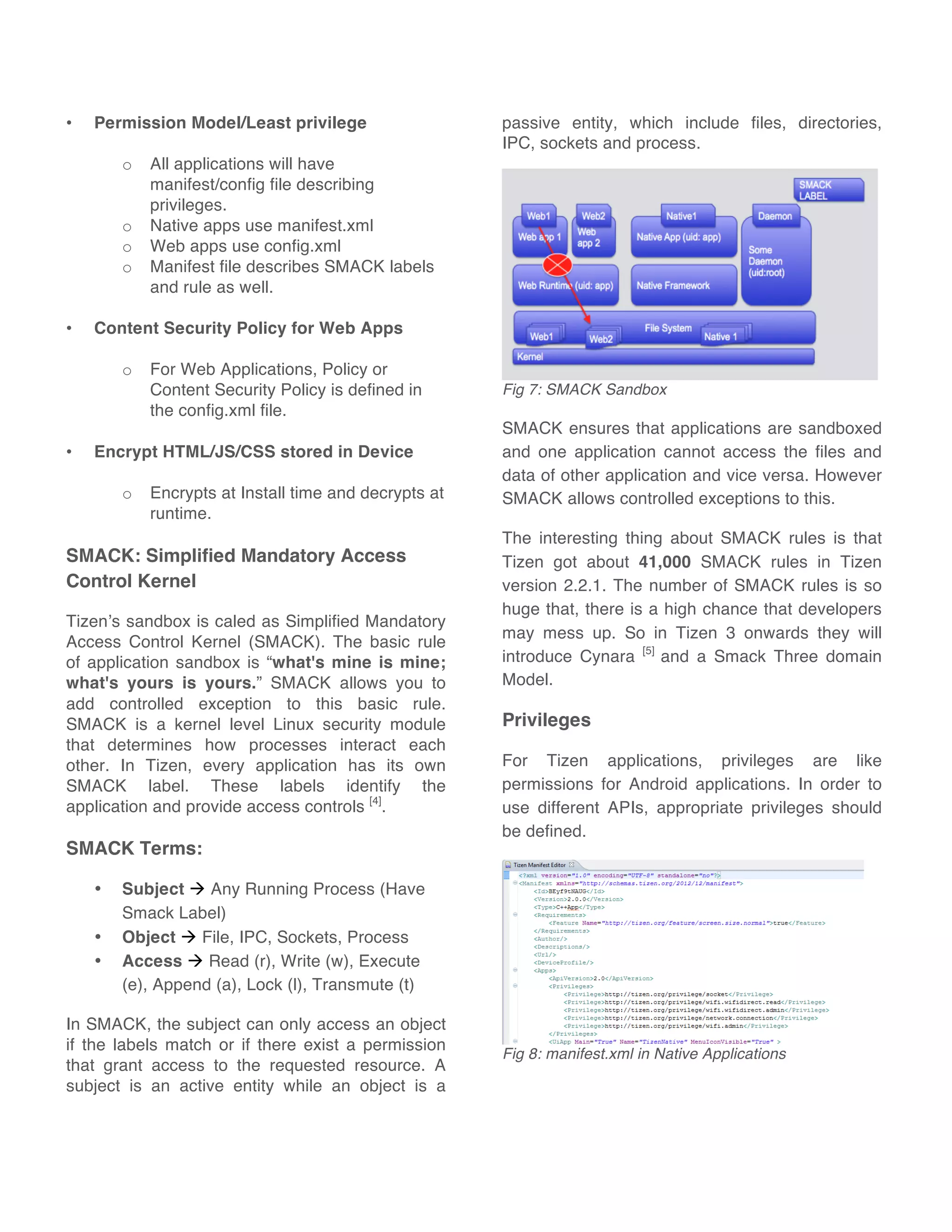 • Permission Model/Least privilege
o All applications will have
manifest/config file describing
privileges.
o Native apps use manifest.xml
o Web apps use config.xml
o Manifest file describes SMACK labels
and rule as well.
• Content Security Policy for Web Apps
o For Web Applications, Policy or
Content Security Policy is defined in
the config.xml file.
• Encrypt HTML/JS/CSS stored in Device
o Encrypts at Install time and decrypts at
runtime.
SMACK: Simplified Mandatory Access
Control Kernel
Tizen’s sandbox is caled as Simplified Mandatory
Access Control Kernel (SMACK). The basic rule
of application sandbox is “what's mine is mine;
what's yours is yours.” SMACK allows you to
add controlled exception to this basic rule.
SMACK is a kernel level Linux security module
that determines how processes interact each
other. In Tizen, every application has its own
SMACK label. These labels identify the
application and provide access controls [4]
.
SMACK Terms:
• Subject ! Any Running Process (Have
Smack Label)
• Object ! File, IPC, Sockets, Process
• Access ! Read (r), Write (w), Execute
(e), Append (a), Lock (l), Transmute (t)
In SMACK, the subject can only access an object
if the labels match or if there exist a permission
that grant access to the requested resource. A
subject is an active entity while an object is a
passive entity, which include files, directories,
IPC, sockets and process.
Fig 7: SMACK Sandbox
SMACK ensures that applications are sandboxed
and one application cannot access the files and
data of other application and vice versa. However
SMACK allows controlled exceptions to this.
The interesting thing about SMACK rules is that
Tizen got about 41,000 SMACK rules in Tizen
version 2.2.1. The number of SMACK rules is so
huge that, there is a high chance that developers
may mess up. So in Tizen 3 onwards they will
introduce Cynara [5]
and a Smack Three domain
Model.
Privileges
For Tizen applications, privileges are like
permissions for Android applications. In order to
use different APIs, appropriate privileges should
be defined.
Fig 8: manifest.xml in Native Applications
 
