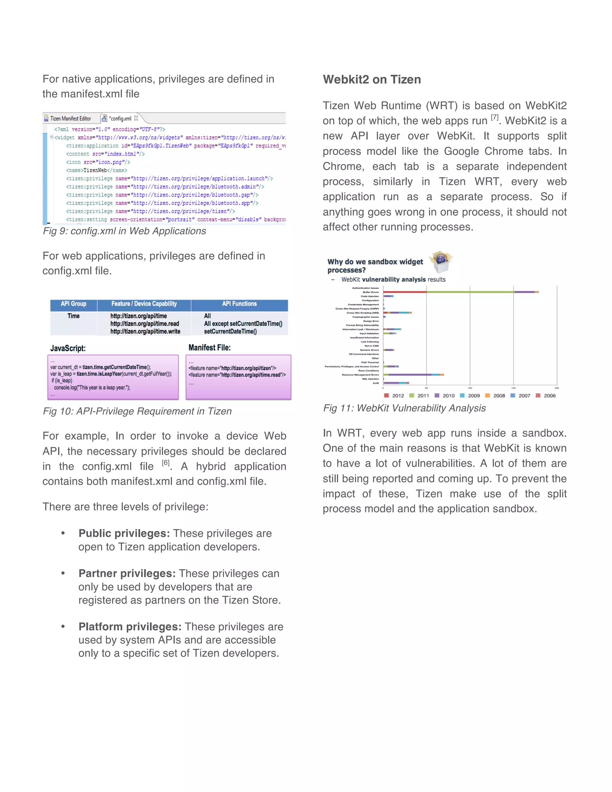For native applications, privileges are defined in
the manifest.xml file
Fig 9: config.xml in Web Applications
For web applications, privileges are defined in
config.xml file.
Fig 10: API-Privilege Requirement in Tizen
For example, In order to invoke a device Web
API, the necessary privileges should be declared
in the config.xml file [6]
. A hybrid application
contains both manifest.xml and config.xml file.
There are three levels of privilege:
• Public privileges: These privileges are
open to Tizen application developers.
• Partner privileges: These privileges can
only be used by developers that are
registered as partners on the Tizen Store.
• Platform privileges: These privileges are
used by system APIs and are accessible
only to a specific set of Tizen developers.
Webkit2 on Tizen
Tizen Web Runtime (WRT) is based on WebKit2
on top of which, the web apps run [7]
. WebKit2 is a
new API layer over WebKit. It supports split
process model like the Google Chrome tabs. In
Chrome, each tab is a separate independent
process, similarly in Tizen WRT, every web
application run as a separate process. So if
anything goes wrong in one process, it should not
affect other running processes.
Fig 11: WebKit Vulnerability Analysis
In WRT, every web app runs inside a sandbox.
One of the main reasons is that WebKit is known
to have a lot of vulnerabilities. A lot of them are
still being reported and coming up. To prevent the
impact of these, Tizen make use of the split
process model and the application sandbox.
 