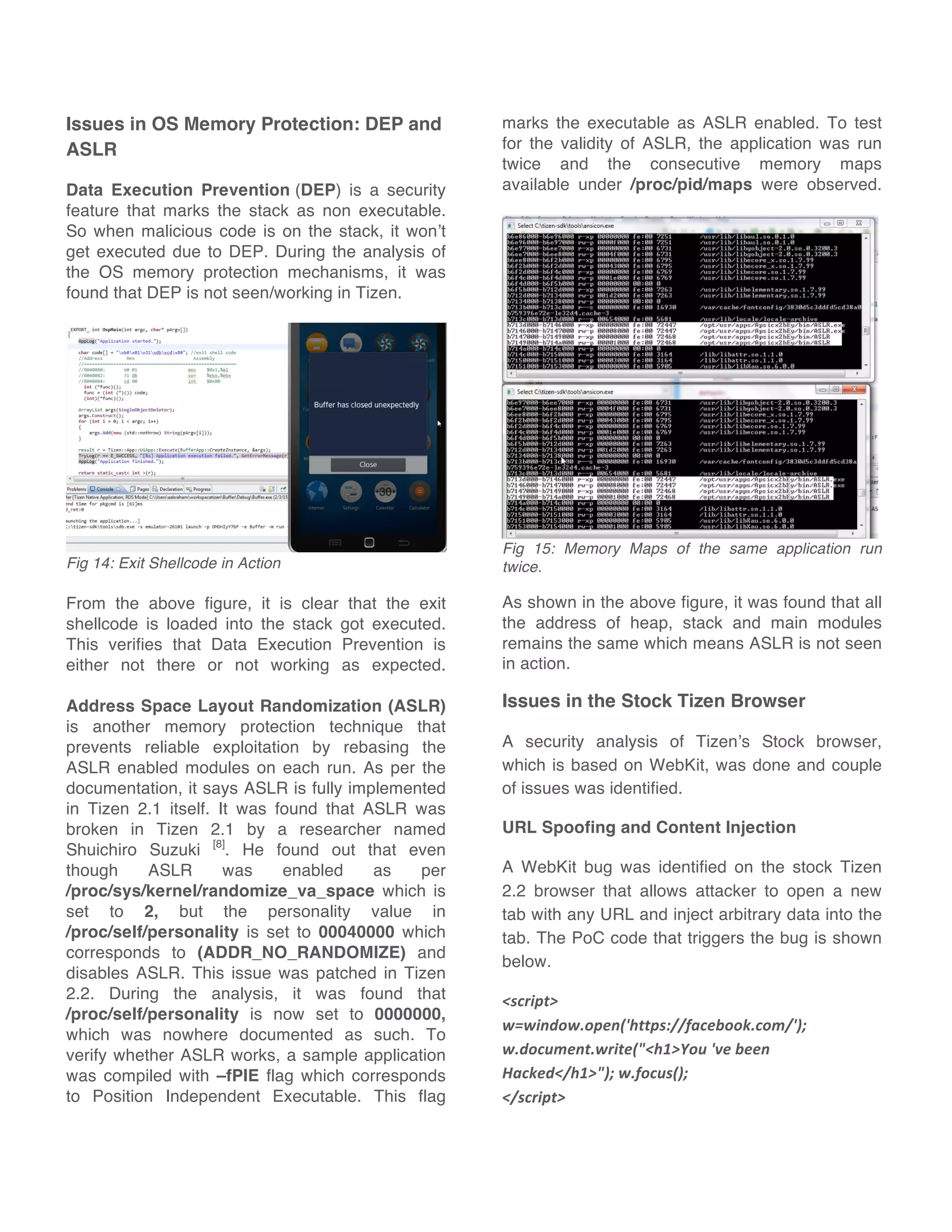 Issues in OS Memory Protection: DEP and
ASLR
Data Execution Prevention (DEP) is a security
feature that marks the stack as non executable.
So when malicious code is on the stack, it won’t
get executed due to DEP. During the analysis of
the OS memory protection mechanisms, it was
found that DEP is not seen/working in Tizen.
Fig 14: Exit Shellcode in Action
From the above figure, it is clear that the exit
shellcode is loaded into the stack got executed.
This verifies that Data Execution Prevention is
either not there or not working as expected.
Address Space Layout Randomization (ASLR)
is another memory protection technique that
prevents reliable exploitation by rebasing the
ASLR enabled modules on each run. As per the
documentation, it says ASLR is fully implemented
in Tizen 2.1 itself. It was found that ASLR was
broken in Tizen 2.1 by a researcher named
Shuichiro Suzuki [8]
. He found out that even
though ASLR was enabled as per
/proc/sys/kernel/randomize_va_space which is
set to 2, but the personality value in
/proc/self/personality is set to 00040000 which
corresponds to (ADDR_NO_RANDOMIZE) and
disables ASLR. This issue was patched in Tizen
2.2. During the analysis, it was found that
/proc/self/personality is now set to 0000000,
which was nowhere documented as such. To
verify whether ASLR works, a sample application
was compiled with –fPIE flag which corresponds
to Position Independent Executable. This flag
marks the executable as ASLR enabled. To test
for the validity of ASLR, the application was run
twice and the consecutive memory maps
available under /proc/pid/maps were observed.
Fig 15: Memory Maps of the same application run
twice.
As shown in the above figure, it was found that all
the address of heap, stack and main modules
remains the same which means ASLR is not seen
in action.
Issues in the Stock Tizen Browser
A security analysis of Tizen’s Stock browser,
which is based on WebKit, was done and couple
of issues was identified.
URL Spoofing and Content Injection
A WebKit bug was identified on the stock Tizen
2.2 browser that allows attacker to open a new
tab with any URL and inject arbitrary data into the
tab. The PoC code that triggers the bug is shown
below.
<script>	
  
w=window.open('https://facebook.com/');	
  
w.document.write("<h1>You	
  've	
  been	
  
Hacked</h1>");	
  w.focus();	
  	
  
</script>
 