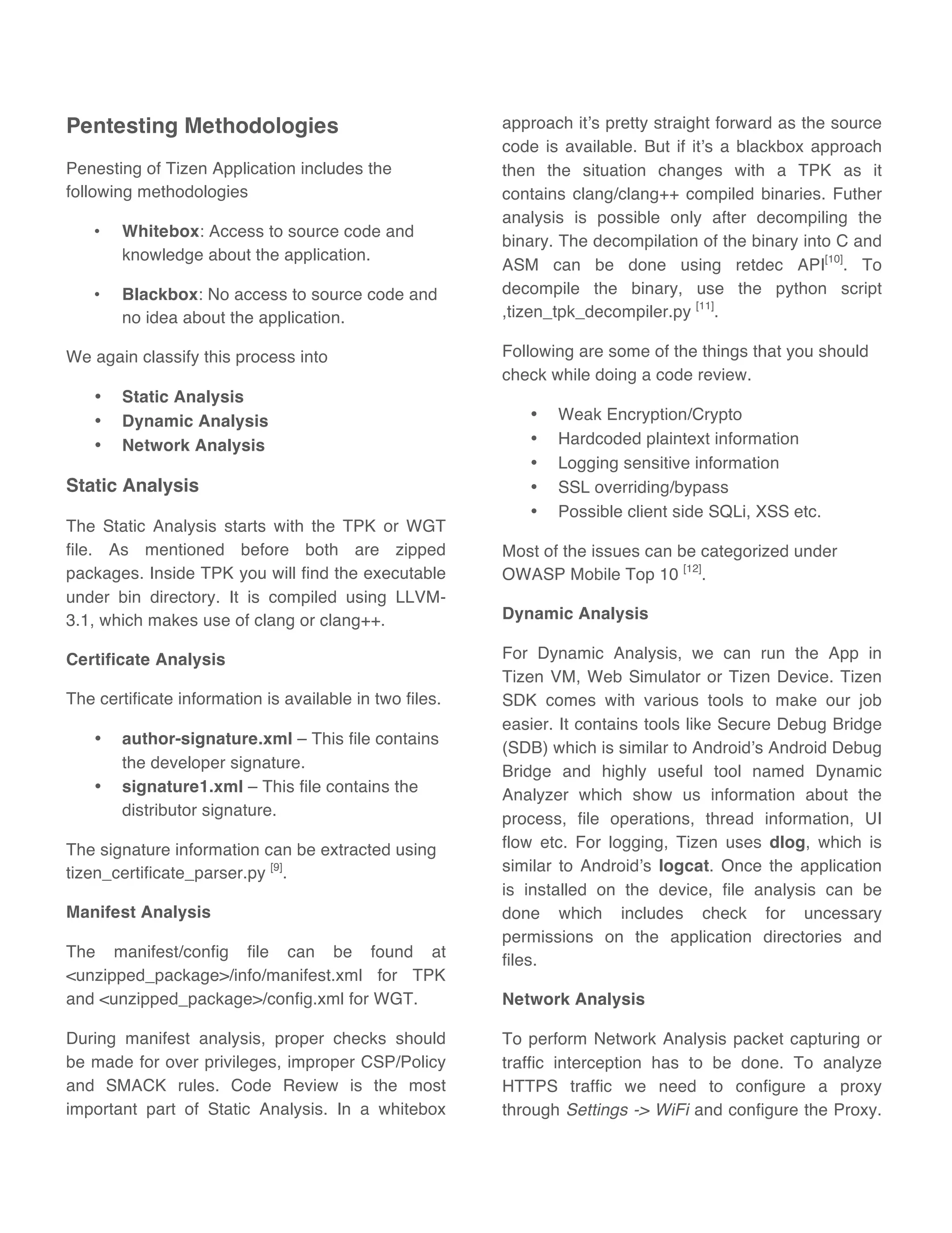 Pentesting Methodologies
Penesting of Tizen Application includes the
following methodologies
• Whitebox: Access to source code and
knowledge about the application.
• Blackbox: No access to source code and
no idea about the application.
We again classify this process into
• Static Analysis
• Dynamic Analysis
• Network Analysis
Static Analysis
The Static Analysis starts with the TPK or WGT
file. As mentioned before both are zipped
packages. Inside TPK you will find the executable
under bin directory. It is compiled using LLVM-
3.1, which makes use of clang or clang++.
Certificate Analysis
The certificate information is available in two files.
• author-signature.xml – This file contains
the developer signature.
• signature1.xml – This file contains the
distributor signature.
The signature information can be extracted using
tizen_certificate_parser.py [9]
.
Manifest Analysis
The manifest/config file can be found at
<unzipped_package>/info/manifest.xml for TPK
and <unzipped_package>/config.xml for WGT.
During manifest analysis, proper checks should
be made for over privileges, improper CSP/Policy
and SMACK rules. Code Review is the most
important part of Static Analysis. In a whitebox
approach it’s pretty straight forward as the source
code is available. But if it’s a blackbox approach
then the situation changes with a TPK as it
contains clang/clang++ compiled binaries. Futher
analysis is possible only after decompiling the
binary. The decompilation of the binary into C and
ASM can be done using retdec API[10]
. To
decompile the binary, use the python script
,tizen_tpk_decompiler.py [11]
.
Following are some of the things that you should
check while doing a code review.
• Weak Encryption/Crypto
• Hardcoded plaintext information
• Logging sensitive information
• SSL overriding/bypass
• Possible client side SQLi, XSS etc.
Most of the issues can be categorized under
OWASP Mobile Top 10 [12]
.
Dynamic Analysis
For Dynamic Analysis, we can run the App in
Tizen VM, Web Simulator or Tizen Device. Tizen
SDK comes with various tools to make our job
easier. It contains tools like Secure Debug Bridge
(SDB) which is similar to Android’s Android Debug
Bridge and highly useful tool named Dynamic
Analyzer which show us information about the
process, file operations, thread information, UI
flow etc. For logging, Tizen uses dlog, which is
similar to Android’s logcat. Once the application
is installed on the device, file analysis can be
done which includes check for uncessary
permissions on the application directories and
files.
Network Analysis
To perform Network Analysis packet capturing or
traffic interception has to be done. To analyze
HTTPS traffic we need to configure a proxy
through Settings -> WiFi and configure the Proxy.
 