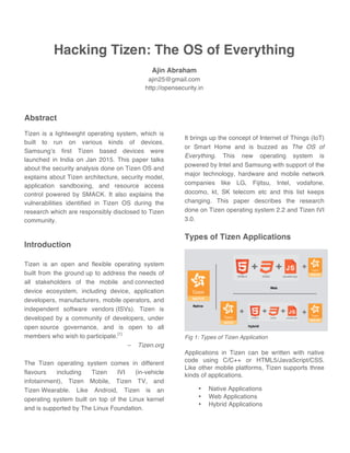 Hacking Tizen: The OS of Everything
Ajin Abraham
ajin25@gmail.com
http://opensecurity.in
Abstract
Tizen is a lightweight operating system, which is
built to run on various kinds of devices.
Samsung’s first Tizen based devices were
launched in India on Jan 2015. This paper talks
about the security analysis done on Tizen OS and
explains about Tizen architecture, security model,
application sandboxing, and resource access
control powered by SMACK. It also explains the
vulnerabilities identified in Tizen OS during the
research which are responsibly disclosed to Tizen
community.
Introduction
Tizen is an open and flexible operating system
built from the ground up to address the needs of
all stakeholders of the mobile and connected
device ecosystem, including device, application
developers, manufacturers, mobile operators, and
independent software vendors (ISVs). Tizen is
developed by a community of developers, under
open source governance, and is open to all
members who wish to participate.[1]
– Tizen.org
The Tizen operating system comes in different
flavours including Tizen IVI (in-vehicle
infotainment), Tizen Mobile, Tizen TV, and
Tizen Wearable. Like Android, Tizen is an
operating system built on top of the Linux kernel
and is supported by The Linux Foundation.
It brings up the concept of Internet of Things (IoT)
or Smart Home and is buzzed as The OS of
Everything. This new operating system is
powered by Intel and Samsung with support of the
major technology, hardware and mobile network
companies like LG, Fijitsu, Intel, vodafone,
docomo, kt, SK telecom etc and this list keeps
changing. This paper describes the research
done on Tizen operating system 2.2 and Tizen IVI
3.0.
Types of Tizen Applications
Fig 1: Types of Tizen Application
Applications in Tizen can be written with native
code using C/C++ or HTML5/JavaScript/CSS.
Like other mobile platforms, Tizen supports three
kinds of applications.
• Native Applications
• Web Applications
• Hybrid Applications
 