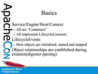 Basics Service/Engine/Host/Context All are “Containers” All implement LifecycleListeners LifecycleEvents How objects get initialized, started and stopped Object relationships are established during creation(digester parsing) 
