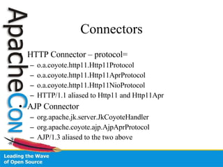 Connectors HTTP Connector – protocol= o.a.coyote.http11.Http11Protocol o.a.coyote.http11.Http11AprProtocol o.a.coyote.http11.Http11NioProtocol HTTP/1.1 aliased to Http11 and Http11Apr AJP Connector org.apache.jk.server.JkCoyoteHandler org.apache.coyote.ajp.AjpAprProtocol AJP/1.3 aliased to the two above 