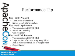 Performance Tip Use Http11Protocol  Keep Alive is turned off Kernel accept filter is in place Use Http11AprProtocol Take advantage of SEND_FILE Native SSL handling Comet Support Use Http11NioProtocol Take advantage of SEND_FILE Large number of sockets using Keep Alive APR is not available or JNI is not preferred Comet Support 