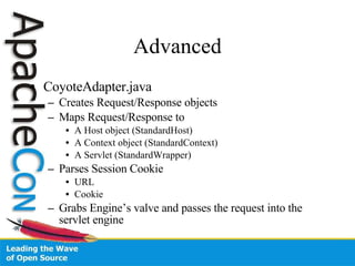 Advanced CoyoteAdapter.java Creates Request/Response objects Maps Request/Response to  A Host object (StandardHost) A Context object (StandardContext) A Servlet (StandardWrapper) Parses Session Cookie URL  Cookie Grabs Engine’s valve and passes the request into the servlet engine 