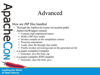 Advanced How are JSP files handled Through the JspServlet (same invocation path) JspServletWrapper created Contains JspCompilationContext Holds a JSP class loader Invokes compile on the compilation context Processes annotations Loads .class file through class loader Finally invokes service(req,resp) on the generated servlet o.a.jasper.compiler.Compiler Generates .java file from .jsp o.a.jasper.compiler.JDTCompiler Generates .class file from .java 