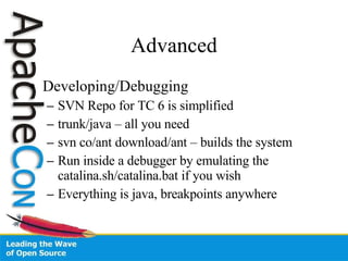 Advanced Developing/Debugging SVN Repo for TC 6 is simplified trunk/java – all you need svn co/ant download/ant – builds the system Run inside a debugger by emulating the catalina.sh/catalina.bat if you wish Everything is java, breakpoints anywhere 