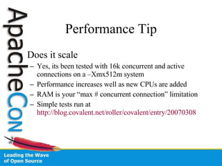 Performance Tip Does it scale Yes, its been tested with 16k concurrent and active connections on a –Xmx512m system Performance increases well as new CPUs are added RAM is your “max # concurrent connection” limitation Simple tests run at  http://blog.covalent.net/roller/covalent/entry/20070308 