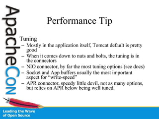 Performance Tip Tuning Mostly in the application itself, Tomcat default is pretty good When it comes down to nuts and bolts, the tuning is in the connectors NIO connector, by far the most tuning options (see docs) Socket and App buffers usually the most important aspect for “write-speed” APR connector, speedy little devil, not as many options, but relies on APR below being well tuned. 