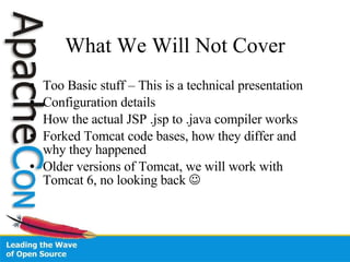 What We Will Not Cover Too Basic stuff – This is a technical presentation Configuration details How the actual JSP .jsp to .java compiler works Forked Tomcat code bases, how they differ and why they happened Older versions of Tomcat, we will work with Tomcat 6, no looking back   