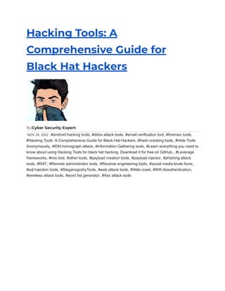 Hacking Tools: A
Comprehensive Guide for
Black Hat Hackers
ByCyber Security Expert
NOV 24, 2022 #android hacking tools, #ddos attack tools, #email verification tool, #forensic tools,
#Hacking Tools: A Comprehensive Guide for Black Hat Hackers, #hash cracking tools, #Hide Tools
Anonymously, #IDN homograph attack, #information Gathering tools, #Learn everything you need to
know about using Hacking Tools for black hat hacking. Download it for free on GitHub., #Leverage
frameworks, #mix tool, #other tools, #payload creation tools, #payload injector, #phishing attack
tools, #RAT, #Remote administrator tools, #Reverse engineering tools, #social media brute force,
#sql injection tools, #SteganograhyTools, #web attack tools, #Web crawl, #Wifi deauthentication,
#wireless attack tools, #word list generator, #Xss attack tools
 