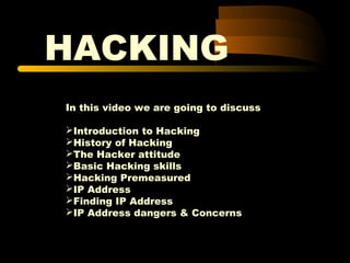 HACKING
In this video we are going to discuss
Introduction to Hacking
History of Hacking
The Hacker attitude
Basic Hacking skills
Hacking Premeasured
IP Address
Finding IP Address
IP Address dangers & Concerns
 