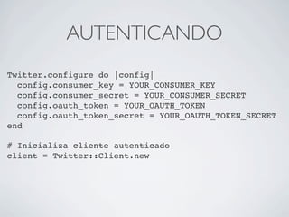 AUTENTICANDO
Twitter.configure do |config|
  config.consumer_key = YOUR_CONSUMER_KEY
  config.consumer_secret = YOUR_CONSUMER_SECRET
  config.oauth_token = YOUR_OAUTH_TOKEN
  config.oauth_token_secret = YOUR_OAUTH_TOKEN_SECRET
end

# Inicializa cliente autenticado
client = Twitter::Client.new
 