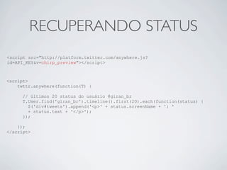 RECUPERANDO STATUS
<script src="http://platform.twitter.com/anywhere.js?
id=API_KEY&v=chirp_preview"></script>



<script>
    twttr.anywhere(function(T) {

      // últimos 20 status do usuário @giran_br
      T.User.find('giran_br').timeline().first(20).each(function(status) {
        $('div#tweets').append('<p>' + status.screenName + ': '
        + status.text + '</p>');
      });

    });
</script>
 