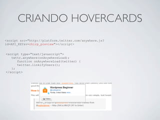 CRIANDO HOVERCARDS
<script src="http://platform.twitter.com/anywhere.js?
id=API_KEY&v=chirp_preview"></script>


<script type="text/javascript">
   twttr.anywhere(onAnywhereLoad);
      function onAnywhereLoad(twitter) {
      twitter.linkifyUsers();
   };
</script>
 