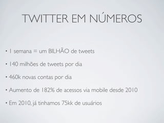TWITTER EM NÚMEROS

•1   semana = um BILHÃO de tweets

• 140   milhões de tweets por dia

• 460k   novas contas por dia

• Aumento     de 182% de acessos via mobile desde 2010

• Em    2010, já tinhamos 75kk de usuários
 