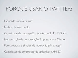 PORQUE USAR O TWITTER?

• Facilidade   imensa de uso

• Nichos   de informação

• Capacidade    de propagação de informação MUITO alta

• Humanização     da comunicação Empresa <=> Cliente

• Forma    natural e simples de indexação (#hashtags)

• Capacidade    de construção de aplicativos (API! :D)
 