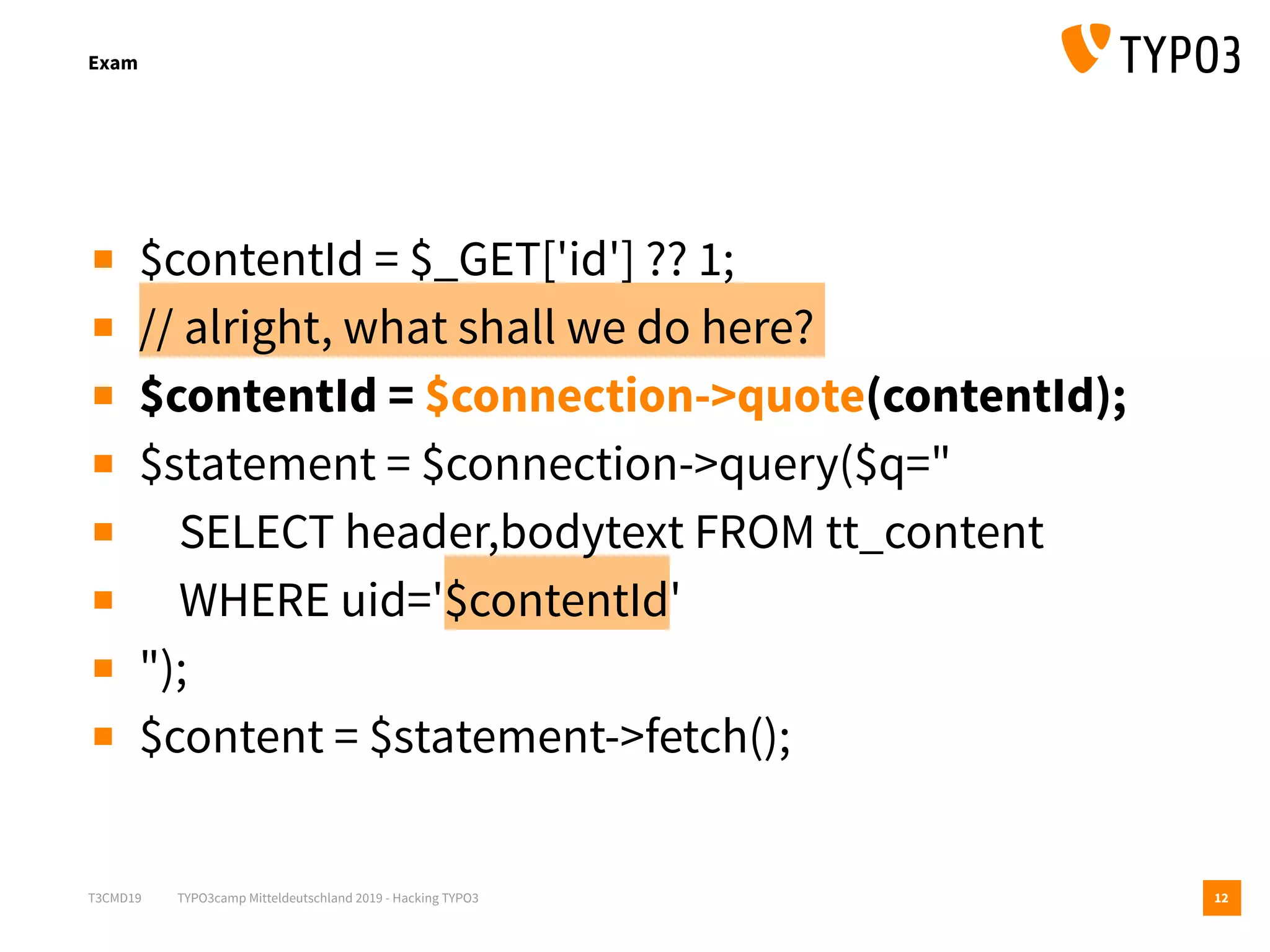 T3CMD19 TYPO3camp Mitteldeutschland 2019 - Hacking TYPO3
Exam
12
▪ $contentId = $_GET['id'] ?? 1;
▪ // alright, what shall we do here?
▪ $contentId = $connection->quote(contentId);
▪ $statement = $connection->query($q="
▪ SELECT header,bodytext FROM tt_content
▪ WHERE uid='$contentId'
▪ ");
▪ $content = $statement->fetch();
 