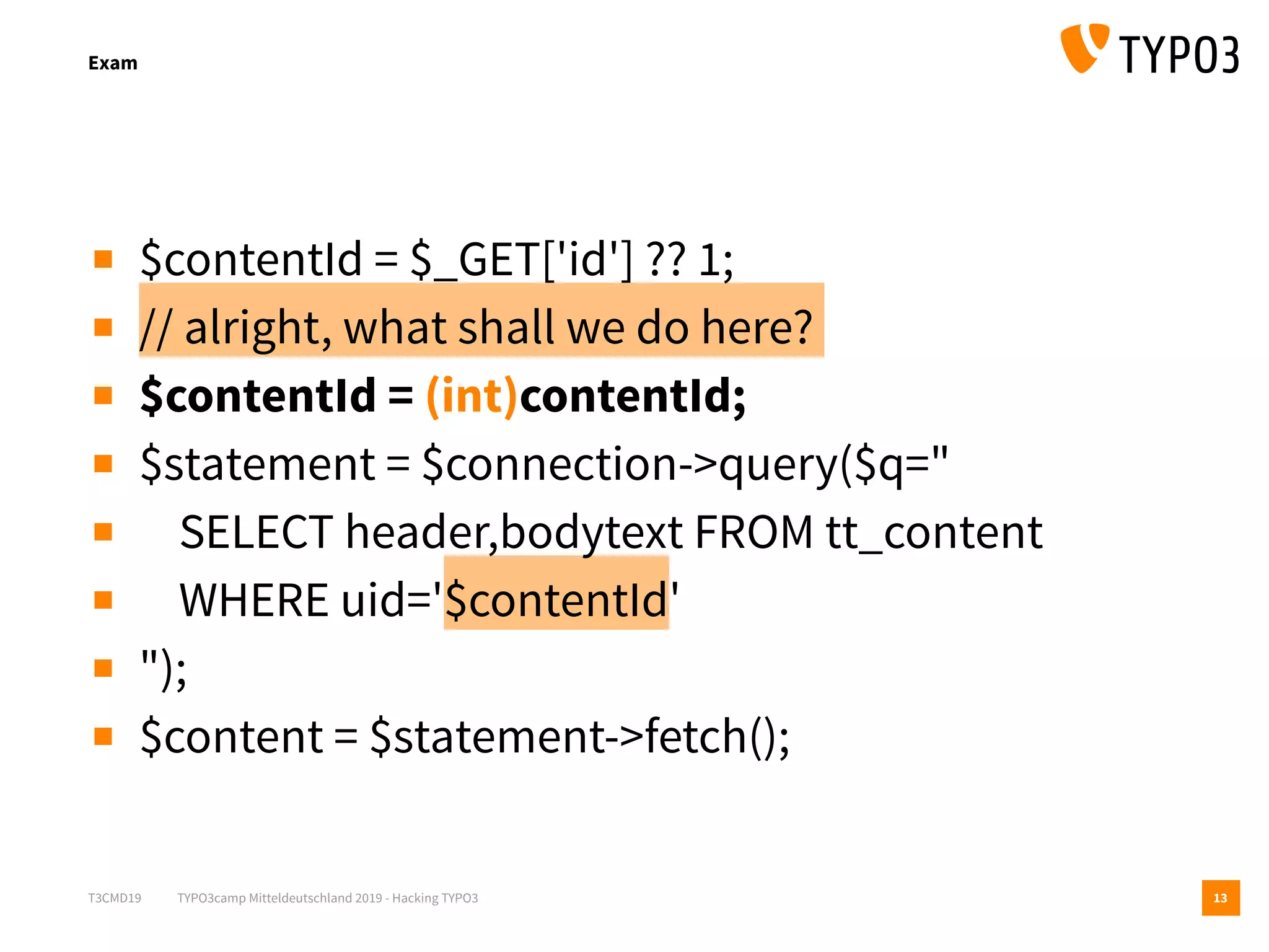 T3CMD19 TYPO3camp Mitteldeutschland 2019 - Hacking TYPO3
Exam
13
▪ $contentId = $_GET['id'] ?? 1;
▪ // alright, what shall we do here?
▪ $contentId = (int)contentId;
▪ $statement = $connection->query($q="
▪ SELECT header,bodytext FROM tt_content
▪ WHERE uid='$contentId'
▪ ");
▪ $content = $statement->fetch();
 