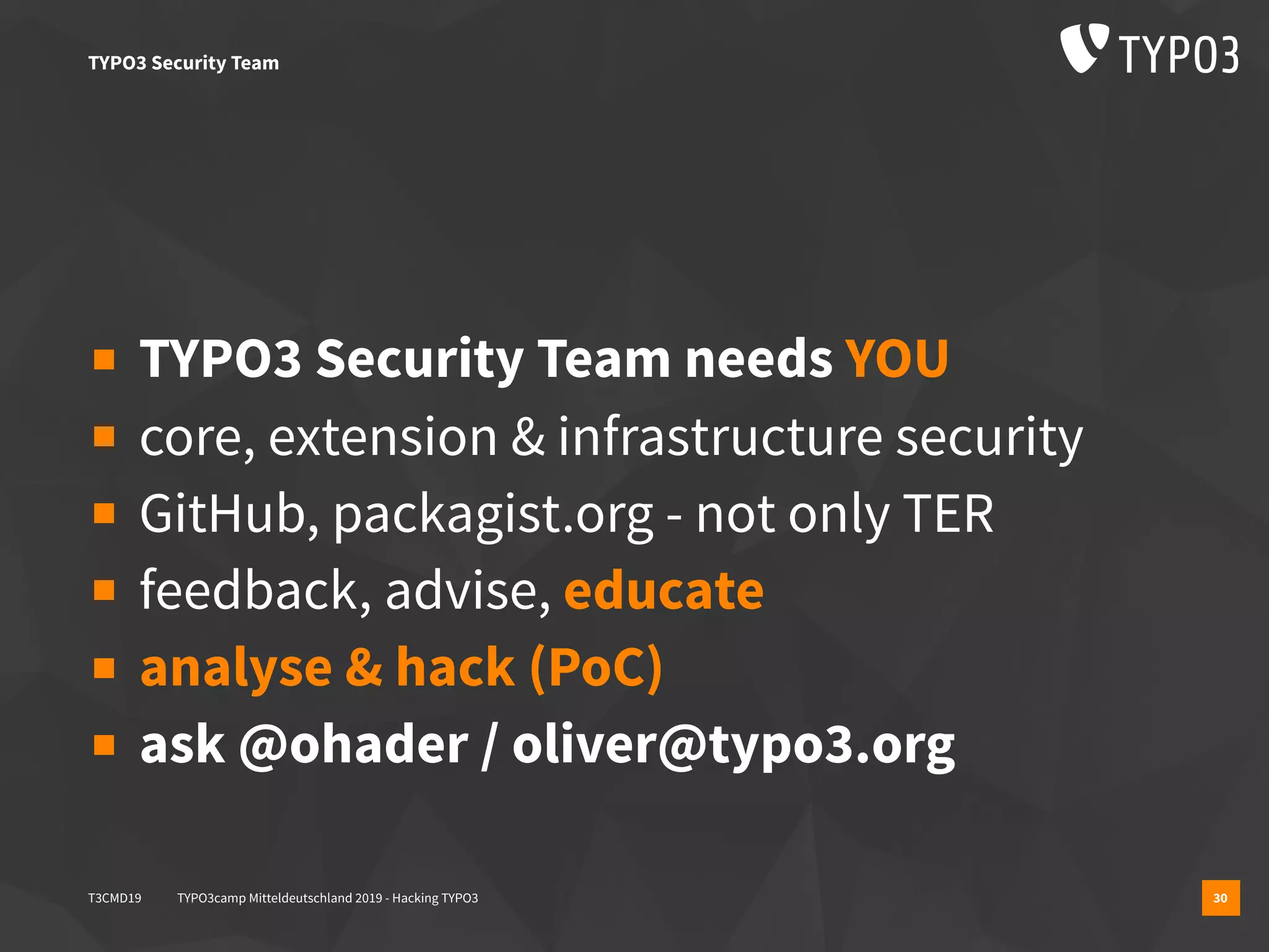T3CMD19 TYPO3camp Mitteldeutschland 2019 - Hacking TYPO3 30
▪ TYPO3 Security Team needs YOU
▪ core, extension & infrastructure security
▪ GitHub, packagist.org - not only TER
▪ feedback, advise, educate
▪ analyse & hack (PoC)
▪ ask @ohader / oliver@typo3.org
TYPO3 Security Team
 