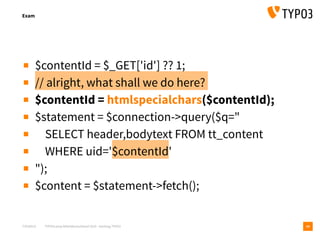 T3CMD19 TYPO3camp Mitteldeutschland 2019 - Hacking TYPO3
Exam
10
▪ $contentId = $_GET['id'] ?? 1;
▪ // alright, what shall we do here?
▪ $contentId = htmlspecialchars($contentId);
▪ $statement = $connection->query($q="
▪ SELECT header,bodytext FROM tt_content
▪ WHERE uid='$contentId'
▪ ");
▪ $content = $statement->fetch();
 