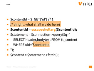 T3CMD19 TYPO3camp Mitteldeutschland 2019 - Hacking TYPO3
Exam
11
▪ $contentId = $_GET['id'] ?? 1;
▪ // alright, what shall we do here?
▪ $contentId = escapeshellarg($contentId);
▪ $statement = $connection->query($q="
▪ SELECT header,bodytext FROM tt_content
▪ WHERE uid='$contentId'
▪ ");
▪ $content = $statement->fetch();
 
