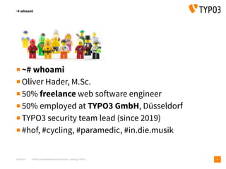 T3CMD19 TYPO3camp Mitteldeutschland 2019 - Hacking TYPO3
~# whoami
2
▪~# whoami
▪Oliver Hader, M.Sc.
▪50% freelance web software engineer
▪50% employed at TYPO3 GmbH, Düsseldorf
▪TYPO3 security team lead (since 2019)
▪#hof, #cycling, #paramedic, #in.die.musik
 