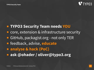 T3CMD19 TYPO3camp Mitteldeutschland 2019 - Hacking TYPO3 30
▪ TYPO3 Security Team needs YOU
▪ core, extension & infrastructure security
▪ GitHub, packagist.org - not only TER
▪ feedback, advise, educate
▪ analyse & hack (PoC)
▪ ask @ohader / oliver@typo3.org
TYPO3 Security Team
 