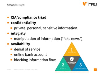 T3CMD19 TYPO3camp Mitteldeutschland 2019 - Hacking TYPO3
Web Application Security
4
▪ CIA/compliance triad
▪ confidentiality
▪ private, personal, sensitive information
▪ integrity
▪ manipulation of information (“fake news”)
▪ availability
▪ denial of service
▪ online bank account
▪ blocking information flow
https://www.ibm.com/blogs/cloud-computing/2018/01/16/drive-compliance-cloud/
 